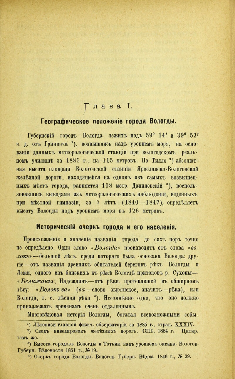 Р л а в а I. Географическое положеніе города Вологды. Губернскій городъ Вологда лежитъ подъ 59° 14' и 39° 53' в. д. отъ Гринвича ‘), возвышаясь надъ уровнемъ моря, на осно- ваніи данныхъ метеорологической станціи при вологодскомъ реаль- номъ училищѣ за 1885 г., на 115 метровъ. По Тилло * 2) абсолют- ная высота площади Вологодской станціи Ярославско-Вологодской желѣзной дороги, находящейся на одномъ изъ самыхъ возвышен- ныхъ мѣстъ города, равняется 108 метр. Данилевскій 3), восполь- зовавшись выводами изъ метеорологическихъ наблюденій, веденныхъ при мѣстной гимназіи, за 7 лѣтъ (1840—1847), опредѣляетъ высоту Вологды надъ уровнемъ моря въ 126 метровъ. Историческій очеркъ города и его населенія. Происхожденіе и значеніе названія города до сихъ поръ точно не опредѣлено. Одни слово «Вологда» производятъ отъ слова «во- локъу>— большой лѣсъ, среди котораго была основана Вологда; дру гіе—отъ названія древнихъ обитателей береговъ рѣкъ Вологды и Лежи, одного изъ близкихъ къ рѣкѣ Вологдѣ притоковъ р. Сухоны— «Велижанъ»; Надеждинъ—отъ рѣки, протекавшей въ обширномъ лѣсу: «Волокъ-ваъ {ва—слово зырянское, значитъ—рѣка), или Вологда, т. е. лѣсная рѣка 4). Несомнѣнно одно, что оно должно принадлежать временамъ очень отдаленнымъ. Многовѣковая исторія Вологды, богатая всевозможными собы- *) Лѣтописи главной физич. обсерваторіи за 1885 г., стран. ХХХІУ. 2) Сводъ нивелировокъ желѣзныхъ дорогъ. СПБ. 1884 г. Цитир. тамъ же. а) Высота городовъ Вологды и Тотьмы надъ уровнемъ океана. Вологод. Губерн. Вѣдомости 1851 г., №19. *) Очеркъ города Вологды. Вологод. Губерн. Вѣдом. 1846 г., № 29.