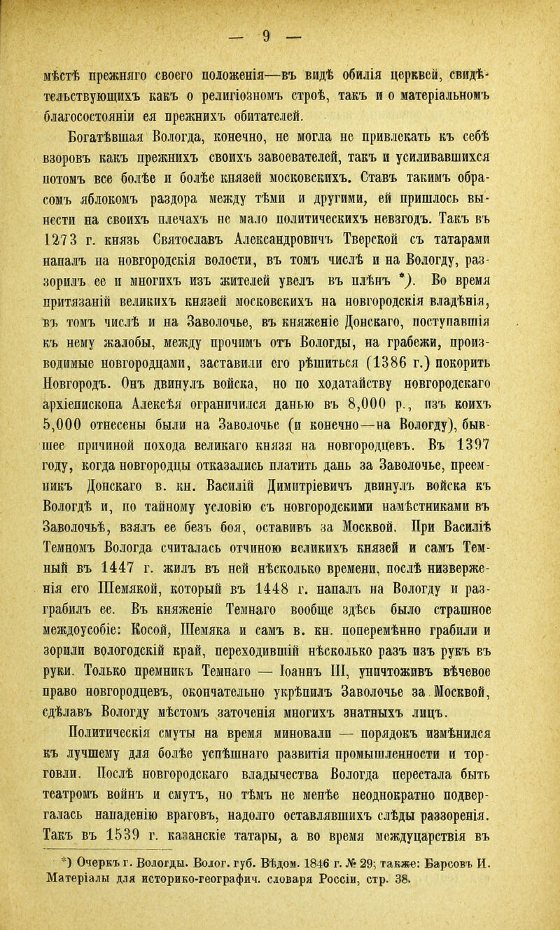 мѣстѣ прежняго своего положенія—въ видѣ обилія церквей, свидѣ- тельствующихъ какъ о религіозномъ строѣ, такъ и о матеріальномъ благосостояніи ея прежнихъ обитателей. Богатѣвшая Вологда, конечно, не могла не привлекать къ себѣ взоровъ какъ прежнихъ своихъ завоевателей, такъ и усиливавшихся потомъ все болѣе и болѣе князей московскихъ. Ставъ такимъ обра- сомъ яблокомъ раздора между тѣми и другими, ей пришлось вы- нести на своихъ плечахъ не мало политическихъ невзгодъ. Такъ въ 1273 г. князь Святославъ Александровичъ Тверской съ татарами напалъ на новгородскія волости, въ томъ числѣ и на Вологду, раз- зорилъ ее и многихъ изъ жителей увелъ въ плѣнъ *). Во время притязаній великихъ князей московскихъ на новгородскія владѣнія, въ томъ числѣ и на Заволочье, въ княженіе Донскаго, поступавшія къ нему жалобы, между прочимъ отъ Вологды, на грабежи, произ- водимые новгородцами, заставили его рѣшиться (1386 г.) покорить Новгородъ. Онъ двинулъ войска, но по ходатайству новгородскаго архіепископа Алексѣя ограничился данью въ 8,000 р., изъ коихъ 5,000 отнесены были на Заволочье (и конечно—на Вологду), быв шее причиной похода великаго князя на новгородцевъ. Въ 1397 году, когда новгородцы отказались платить дань за Заволочье, преем- никъ Донскаго в. кн. Василій Димитріевичъ двинулъ войска къ Вологдѣ и, по тайному условію съ новгородскими намѣстниками въ Заволочьѣ, взялъ ее безъ боя, оставивъ за Москвой. При Василіѣ Темномъ Вологда считалась отчиною великихъ князей и самъ Тем- ный въ 1447 г. жилъ въ ней нѣсколько времени, послѣ низверже- нія его Шемякой, который въ 1448 г. напалъ на Вологду и раз- грабилъ ее. Въ княженіе Темнаго вообще здѣсь было страшное междоусобіе: Косой, Шемяка и самъ в. кн. поперемѣнно грабили и зорили вологодскій край, переходившій нѣсколько разъ изъ рукъ въ руки. Только премникъ Темнаго — Іоаннъ III, уничтоживъ вѣчевое право новгородцевъ, окончательно укрѣпилъ Заволочье за. Москвой, сдѣлавъ Вологду мѣстомъ заточенія многихъ знатныхъ лицъ. Политическія смуты на время миновали — порядокъ измѣнился къ лучшему для болѣе успѣшнаго развитія промышленности и тор- говли. Послѣ новгородскаго владычества Вологда перестала быть театромъ войнъ и смутъ, но тѣмъ не менѣе неоднократно подвер- галась нападенію враговъ, надолго оставлявшихъ слѣды раззоренія. Такъ въ 1539 г. казанскіе татары, а во время междуцарствія въ *) Очеркъ г. Вологды. Волог. губ. Вѣдом. 1846 г. № 29: также: Барсовъ И. Матеріалы для историко-географич. словаря Россіи, стр. 38.