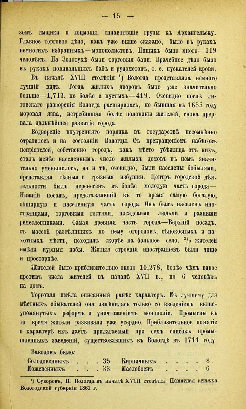 зомъ ямщики и лоцманы, сплавлявшіе грузы къ Архангельску. Главное торговое дѣло, какъ уже выше сказано, было въ рукахъ немногихъ избранныхъ—монополистовъ. Нищихъ было много—119 человѣкъ. На Золотухѣ были торговыя бани. Врачебное дѣло было въ рукахъ повивальныхъ бабъ и рудометовъ, т. е. пускателей крови. Въ началѣ XVIII столѣтія ‘) Вологда представляла немного лучшій видъ. Тогда жилыхъ дворовъ было уже значительно больше—1,713, но болѣе и пустыхъ—419.. Очевидно послѣ ли- товскаго раззоренія Вологда расширилась, но бывшая въ 1655 году моровая язва, истребившая болѣе половины жителей, снова прер- вала дальнѣйшее развитіе города. Водвореніе внутренняго порядка въ государствѣ несомнѣнно отразилось и на состояніи Вологды. Съ прекращеніемъ набѣговъ непріятелей, собственно городъ, какъ мѣсто убѣжища отъ нихъ, сталъ менѣе населеннымъ: число жилыхъ домовъ въ немъ значи- тельно уменьшилось, да и тѣ, очевидно, были населены бобылями, представляя тѣсныя и грязныя избушки. Центръ городской дѣя- тельности былъ перенесенъ въ болѣе молодую часть города— Нижній посадъ, представлявшій въ то время самую богатую, обширную и населенную часть города. Онъ былъ населенъ ино- странцами, торговыми гостями, посадскими людьми и разными ремесленниками. Самая древняя часть города—Верхній посадъ, съ массой разсѣянныхъ по нему огородовъ, сѣнокосныхъ и па- хотныхъ мѣстъ, походилъ скорѣе на большое село. 2/з жителей имѣли курныя избы. Жилыя строенія иностранцевъ были чище и просторнѣе. Жителей было приблизительно около 10,278, болѣе чѣмъ вдвое противъ числа жителей въ началѣ XVII в., по 6 человѣкъ на домъ. Торговля имѣла описанный ранѣе характеръ. Къ лучшему для мѣстныхъ обывателей она измѣнилась только со введеніемъ выше- упомянутыхъ реформъ и уничтоженіемъ монополіи. Промыслы въ то время жители развивали уже усердно. Приблизительное понятіе о характерѣ ихъ даетъ прилагаемый при семъ списокъ промы- шленныхъ заведеній, существовавшихъ въ Вологдѣ въ 1711 году. Заводовъ было: Солодовенныхъ . . .35 Кирпичныхъ .... 8 Кожевенныхъ . . .33 Маслобоенъ .... 6 *) Суворовъ, Н. Вологда въ началѣ XVIII столѣтія. Памятная книжка Вологодской губерніи 1861 г.