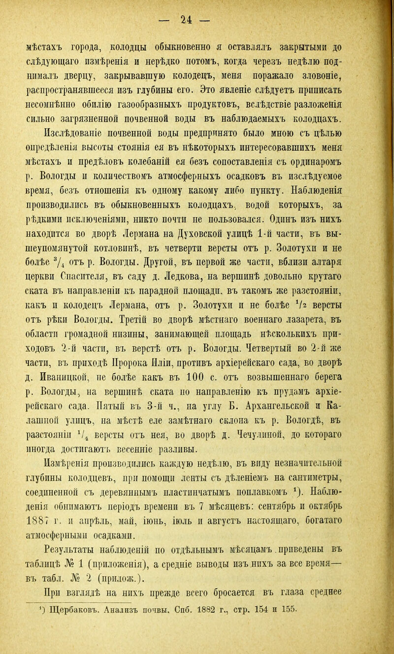 мѣстахъ города, колодцы обыкновенно я оставлялъ закрытыми до слѣдующаго измѣренія и нерѣдко потомъ, когда черезъ недѣлю под- нималъ дверцу, закрывавшую колодецъ, меня поражало зловоніе, распространявшееся изъ глубины его. Это явленіе слѣдуетъ приписать несомнѣнно обилію газообразныхъ продуктовъ, вслѣдствіе разложенія сильно загрязненной почвенной воды въ наблюдаемыхъ колодцахъ. Изслѣдованіе почвенной воды предпринято было мною съ цѣлью опредѣленія высоты стоянія ея въ нѣкоторыхъ интересовавшихъ меня мѣстахъ и предѣловъ колебаній ея безъ сопоставленія съ ординаромъ р. Вологды и количествомъ атмосферныхъ осадковъ въ изслѣдуемое время, безъ отношенія къ одному какому либо пункту. Наблюденія производились въ обыкновенныхъ колодцахъ, водой которыхъ, за рѣдкими исключеніями, никто почти не пользовался. Одинъ изъ нихъ находится во дворѣ Лермана на Духовской улицѣ 1-й части, въ вы- шеупомянутой котловинѣ, въ четверти версты отъ р. Золотухи и не болѣе 3/і отъ р. Вологды. Другой, въ первой же части, вблизи алтаря церкви Спасителя, въ саду д. Ледкова, на вершинѣ довольно крутаго ската въ направленіи къ парадной площади, въ такомъ же разстояніи, какъ и колодецъ Лермана, отъ р. Золотухи и не болѣе Ѵг версты отъ рѣки Вологды. Третій во дворѣ мѣстнаго военнаго лазарета, въ области громадной низины, занимающей площадь нѣсколькихъ при- ходовъ 2-й части, въ верстѣ отъ р. Вологды. Четвертый во 2-й же части, въ приходѣ Пророка Иліи, противъ архіерейскаго сада, во дворѣ д. Иваницкой, не болѣе какъ въ 100 с. отъ возвышеннаго берега р. Вологды, на вершинѣ ската по направленію къ прудамъ архіе- рейскаго сада. Пятый къ 3-й ч., на углу Б. Архангельской и Ка- лашной улицъ, на мѣстѣ еле замѣтнаго склона къ р. Вологдѣ, въ разстояніи х/4 версты отъ нея, во дворѣ д. Чечулиной, до котораго иногда достигаютъ весенніе разливы. Измѣренія производились каждую недѣлю, въ виду незначительной глубины колодцевъ, при помощи ленты съ дѣленіемъ на сантиметры, соединенной съ деревяннымъ пластинчатымъ поплавкомъ 1). Наблю- денія обнимаютъ періодъ времени въ 7 мѣсяцевъ: сентябрь и октябрь 1887 г. и апрѣль, май, іюнь, іюль и августъ настоящаго, богатаго атмосферными осадками. Результаты наблюденій по отдѣльнымъ мѣсяцамъ. приведены въ таблицѣ № 1 (приложенія), а средніе выводы изъ нихъ за все время— въ табл. № 2 (прилож.). При взглядѣ на нихъ прежде всего бросается въ глаза среднее ') Щербаковъ. Анализъ почвы. Спб. 1882 г,, стр. 154 и 155-