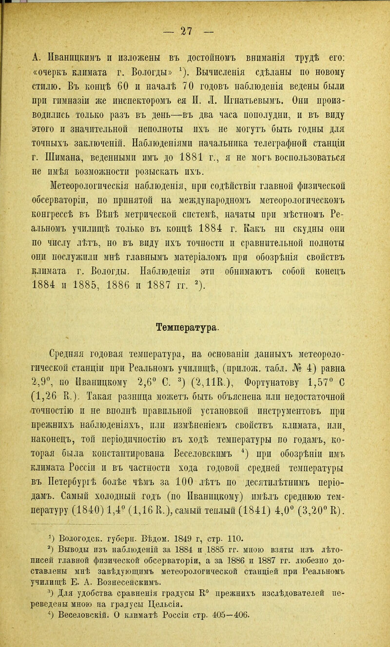 А. Иваницкимъ и изложены въ достойномъ вниманія трудѣ его: «очеркъ климата г. Вологды» *). Вычисленія сдѣланы по новому стилю. Въ концѣ 60 и началѣ 70 годовъ наблюденія ведены были при гимназіи же инспекторомъ ея И. Л. Игнатьевымъ. Они произ- водились только разъ въ день—въ два часа пополудни, и въ виду этого и значительной неполноты ихъ не могутъ быть годны для точныхъ заключеній. Наблюденіями начальника телеграфной станціи г. Шимана, веденными имъ до 1881 г., я не могъ воспользоваться не имѣя возможности розыскать ихъ. Метеорологическія наблюденія, ири содѣйствіи главной физической обсерваторіи, по принятой на международномъ метеорологическомъ конгрессѣ въ Вѣнѣ метрической системѣ, начаты при мѣстномъ Ре- альномъ училищѣ только въ концѣ 1884 г. Какъ ни скудны они по числу лѣтъ, но въ виду ихъ точности и сравнительной полноты они послужили мнѣ главнымъ матеріаломъ при обозрѣнія свойствъ климата г. Вологды. Наблюденія эти обнимаютъ собой конецъ 1884 и 1885, 1886 и 1887 гг. 2). Температура. Средняя годовая температура, на основаніи данныхъ метеороло- гической станціи при Реальномъ училищѣ, (прилож. табл. № 4) равна 2,9°, но Иваницкому 2,6° С. 3) (2,11В.), Фортунатову 1,57° С (1,26 В.). Такая разница можетъ быть объяснена или недостаточной точностію и не вполнѣ правильной установкой инструментовъ при прежнихъ наблюденіяхъ, или измѣненіемъ свойствъ климата, или, наконецъ, той періодичностію въ ходѣ температуры по годамъ, ко- торая была констатирована Веселовскимъ 4) при обозрѣніи имъ климата Россіи и въ частности хода годовой средней температуры въ Петербуріѣ болѣе чѣмъ за 100 лѣтъ по десятилѣтнимъ періо- дамъ. Самый холодный годъ (по Иваницкому) имѣлъ среднюю тем- пературу (1840) 1,4° (1,16 В.), самый теплый (1841) 4,0° (3,20° В). !) Вологодск. губерн. Вѣдом. 1849 г, стр. 110. 2) Выводы изъ наблюденій за 1884 и 1885 гг. мною взяты изъ лѣто- писей главной физической обсерваторіи, а за 1886 и 1887 гг. любезно до- ставлены мнѣ завѣдующимъ метеорологической станціей при Реальномъ училищѣ Е. А. Вознесенскимъ. 3) Для удобства сравненія градусы К0 прежнихъ изслѣдователей пе- реведены мною на градусы Цельсія. '•) Веселовскій. О климатѣ Россіи стр. 405—406.