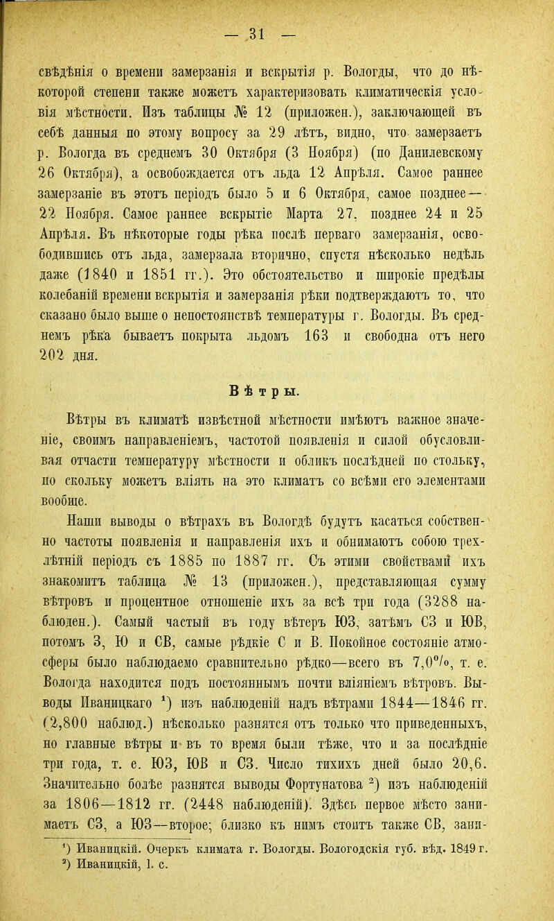 свѣдѣнія о времени замерзанія и вскрытія р. Вологды, что до нѣ- которой степени также можетъ характеризовать климатическія усло- вія мѣстности. Изъ таблицы № 12 (приложен.), заключающей въ себѣ данныя по этому вопросу за 29 лѣтъ, видно, что замерзаетъ р. Вологда въ среднемъ 30 Октября (3 Ноября) (по Данилевскому 26 Октября), а освобождается отъ льда 12 Апрѣля. Самое раннее замерзаніе въ этотъ періодъ было 5 и 6 Октября, самое позднее— 22 Ноября. Самое раннее вскрытіе Марта 27, позднее 24 и 25 Апрѣля. Въ нѣкоторые годы рѣка послѣ перваго замерзанія, осво- бодившись отъ льда, замерзала вторично, спустя нѣсколько недѣль даже (1840 и 1851 гг.). Это обстоятельство и широкіе предѣлы колебаній времени вскрытія и замерзанія рѣки подтверждаютъ то, что сказано было выше о непостоянствѣ температуры г. Вологды. Въ сред- немъ рѣка бываетъ покрыта льдомъ 163 и свободна отъ него 202 дня. Вѣтры. Вѣтры въ климатѣ извѣстной мѣстности имѣютъ важное значе- ніе, своимъ направленіемъ, частотой появленія и силой обусловли- вая отчасти температуру мѣстности и обликъ послѣдней но стольку, но скольку можетъ вліять на это климатъ со всѣми его элементами вообще. Наши выводы о вѣтрахъ въ Вологдѣ будутъ касаться собствен- но частоты появленія и направленія ихъ и обнимаютъ собою трех- лѣтній періодъ съ 1885 по 1887 гг. Съ этими свойствами ихъ знакомитъ таблица № 13 (приложен.), представляющая сумму вѣтровъ и процентное отношеніе ихъ за всѣ три года (3288 на- блюден.). Самый частый въ году вѣтеръ ЮЗ, затѣмъ СЗ и ЮВ, потомъ 3, Ю и СВ, самые рѣдкіе С и В. Покойное состояніе атмо- сферы было наблюдаемо сравнительно рѣдко—всего въ 7,0°/о, т. е. Вологда находится подъ постояннымъ почти вліяніемъ вѣтровъ. Вы- воды Иваницкаго *) изъ наблюденій надъ вѣтрами 1844—1846 гг. (2,800 наблюд.) нѣсколько разнятся отъ только что приведенныхъ, но главные вѣтры и въ то время были тѣже, что и за послѣдніе три года, т. е. ЮЗ, ЮВ и СЗ. Число тихихъ дней было 20,6. Значительно болѣе разнятся выводы Фортунатова 2) изъ наблюденій за 1806—1812 гг. (2448 наблюденій). Здѣсь первое мѣсто зани- маетъ СЗ, а ЮЗ—второе; близко къ нимъ стоитъ также СВ, зани- ') Иваницкій. Очеркъ климата г. Вологды. Вологодскія губ. вѣд. 1849 г. 3) Иваницкій, 1. с.