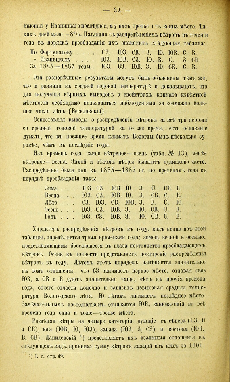 мающій у Иваницкаго послѣднее, а у насъ третье отъ конца мѣсто. Ти- хихъ дней мало—8°/о. Наглядно съ распредѣленіемъ вѣтровъ въ теченіи года въ порядкѣ преобладанія ихъ знакомитъ слѣдующая таблица: По Фортунатову .... СЗ. ЮЗ. СВ. 3. Ю. ЮВ. С. В. » Иваницкому .... ЮЗ. ЮВ. СЗ. Ю. В. С. 3. СВ. За 1885-1887 годы. ЮЗ. СЗ. ЮВ. 3. Ю. СВ. С. В. Эти разнорѣчивые результаты могутъ быть объяснены тѣмъ же, что и разница въ средней годовой температурѣ и доказываютъ, что для полученія вѣрныхъ выводовъ о свойствахъ климата извѣстной мѣстности оеобходимо пользоваться наблюденіями за возможно боль- шее число лѣтъ (Веселовскій). Сопоставляя выводы о распредѣленіи вѣтровъ за всѣ три періода со средней годовой температурой за то же время, есть основаніе думать, что въ прежнее время климатъ Вологды былъ нѣсколько су- ровѣе, чѣмъ въ послѣдніе годы. Изъ временъ года самое вѣтреное—осень (табл. № 13), менѣе вѣтреное—весна. Зимой и лѣтомъ вѣтры бываютъ одинаково часто. Распредѣлены были они въ 1885—1887 гг. по временамъ года въ порядкѣ преобладанія такъ: Зима . . . ЮЗ. СЗ. ЮВ. ю. 3. с. СВ. в. Весна. . . юз. СЗ. ЮВ. ю. 3. СВ. с. в. Лѣто , . . СЗ. юз. СВ. ЮВ. 3. в. с. ю Осень . . . юз. СЗ. ЮВ. 3. ю. СВ. с. в. Годъ . . . юз. СЗ. ЮВ. 3. ю. СВ. с. в. Характеръ распредѣленія вѣтровъ въ году, какъ видно изъ этой таблицы, опредѣляется тремя временами года: зимой, весной и осенью, представляющими бросающееся въ глаза постоянство преобладающихъ вѣтровъ. Осень въ точности представляетъ повтореніе распредѣленія вѣтровъ въ году. Лѣтомъ этотъ порядокъ измѣняется значительно въ томъ отношеніи, что СЗ занимаетъ первое мѣсто, отдавая свое ЮЗ, а СВ и В дуютъ значительно чаще, чѣмъ въ прочія времена года, отчего отчасти конечно и зависитъ невысокая средняя темпе- ратура Вологодскаго лѣта. Ю лѣтомъ занимаетъ послѣднее мѣсто. Замѣчательнымъ постоянствомъ отличается ЮВГ занимающій во всѣ времена года одно и тоже—третье мѣсто. Раздѣляя вѣтры на четыре категоріи: дующіе съ сѣвера (СЗ, С и СВ), юга (ЮВ, Ю, ЮЗ), запада (ЮЗ, 3, СЗ) и востока (ЮВ, В, СВ), Данилевскій ‘) представляетъ ихъ взаимныя отношенія въ слѣдующемъ видѣ, принимая сумму вѣтровъ каждой изъ нихъ за 1000. *) 1. с. стр. 49.