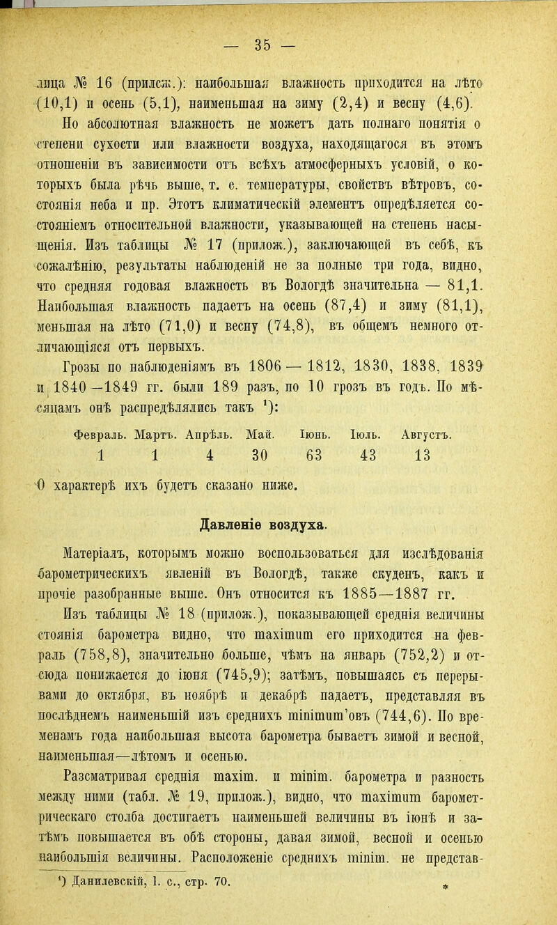 лица № 16 (прилсж.): наибольшая влажность приходится на лѣто (10,1) и осень (5,1), наименьшая на зиму (2,4) и весну (4,6). Но абсолютная влажность не можетъ дать полнаго понятія о степени сухости или влажности воздуха, находящагося въ этомъ отношеніи въ зависимости отъ всѣхъ атмосферныхъ условій, о ко- торыхъ была рѣчь выше, т. е. температуры, свойствъ вѣтровъ, со- стоянія неба и пр. Этотъ климатическій элементъ опредѣляется со- стояніемъ относительной влажности, указывающей на степень насы- щенія. Изъ таблицы № 17 (прилож.), заключающей въ себѣ, къ сожалѣнію, результаты наблюденій не за полные три года, видно, что средняя годовая влажность въ Вологдѣ значительна — 81,1. Наибольшая влажность падаетъ на осень (87,4) и зиму (81,1), меньшая на лѣто (71,0) и весну (74,8), въ общемъ немного от- личающіяся отъ первыхъ. Грозы по наблюденіямъ въ 1806 — 1812, 1830, 1838, 1830 и 1840 —1849 гг. были 189 разъ, по 10 грозъ въ годъ. По мѣ- сяцамъ онѣ распредѣлялись такъ ]): Февраль. Мартъ. Апрѣль. Май. Іюнь. Іюль. Августъ. 1 1 4 30 63 43 13 О характерѣ ихъ будетъ сказано ниже. Давленіе воздуха. Матеріалъ, которымъ можно воспользоваться для изслѣдованія барометрическихъ явленій въ Вологдѣ, также скуденъ, какъ и прочіе разобранные выше. Онъ относится къ 1885 —1887 гг. Изъ таблицы № 18 (прилож.), показывающей среднія величины стоянія барометра видно, что шахішиш его приходится на фев- раль (758,8), значительно больше, чѣмъ на январь (752,2) и от- сюда понижается до іюня (745,9); затѣмъ, повышаясь съ переры- вами до октября, въ ноябрѣ и декабрѣ падаетъ, представляя въ послѣднемъ наименьшій изъ среднихъ шіпішиш’овъ (744,6). Но вре- менамъ года наибольшая высота барометра бываетъ зимой и весной, наименьшая—лѣтомъ и осенью. Разсматривая среднія тахіш. и тіпіт. барометра и разность между ними (табл. № 19, прилож.), видно, что шахішит баромет- рическаго столба достигаетъ наименьшей величины въ іюнѣ и за- тѣмъ повышается въ обѣ стороны, давая зимой, весной и осенью наибольшія величины. Расположеніе среднихъ тіпіт. не представ- *) Данилевскій, 1. с., стр. 70.