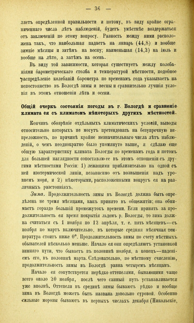 ляетъ опредѣленной правильности и потому, въ виду крайне огра- ниченнаго числа лѣтъ наблюденій, будетъ умѣстнѣе воздержаться отъ заключеній по этому вопросу. Разность между ними располо- жена такъ, что наибольшая падаетъ на январь (44,8) и вообще зимніе мѣсяцы и затѣмъ на весну; наименьшая (14,2) на іюль и вообще на лѣто, а затѣмъ на осень. Въ виду той зависимости, которая существуетъ между колеба- ніями барометрическаго столба и температурой мѣстности, подобное •распредѣленіе колебаній барометра по временамъ года указываетъ на непостоянство въ Вологдѣ зимы и весны и сравнительно лучшія усло- вія въ этомъ отношеніи лѣта и осени. Общій очеркъ состоянія погоды въ г. Вологдѣ и сравненіе климата ея съ климатомъ нѣкоторыхъ другихъ мѣстностей. Кончивъ обозрѣніе отдѣльныхъ климатическихъ условій, выводы относительно которыхъ не могутъ претендовать на безупречную не- преложность, по причинѣ крайне незначительнаго числа лѣтъ наблю- деній, о чемъ неоднократно было упомянуто выше, я сдѣлаю еще общую характеристику климата Вологды по временамъ года и потомъ для большей наглядности сопоставлю ее въ этомъ отношеніи съ дру- гими мѣстностями Россіи: 1) лежащими приблизительно на одной съ ней изотермической линіи, независимо отъ возвышенія надъ уро- внемъ моря, и 2) нѣкоторыми, расположенными вокругъ ея на раз- личныхъ разстояніяхъ. Зима. Продолжительность зимы въ Вологдѣ должна быть опре- дѣлена не тремя мѣсяцами, какъ принято въ общежитіи; она обни- маетъ гораздо большій промежутокъ времени. Если принять за про- должительность ея время покрытія льдомъ р. Вологды, то зима долж- на считаться съ 1 ноября по 12 апрѣля, т. е. пять мѣсяцевъ—съ ноября по мартъ включительно, въ которые средняя мѣсячная тем- пература стоитъ ниже 0°. Продолжительность зимы по счету мѣстныхъ- обывателей нѣсколько меньше. Начало ея они опредѣляютъ установкой зимняго пути, что бываетъ въ половинѣ ноября, а конецъ-—падені- емъ его, въ половинѣ марта. Слѣдовательно, по мѣстному счисленію, продолжительность зимы въ Вологдѣ равна четыремъ мѣсяцамъ. Начало ея сопутствуется нерѣдко оттепелями, бывающими чаще всего около 20 ноября, послѣ чего санный путь устанавливается уже вполнѣ. Оттепели въ срединѣ зимы бываютъ рѣдко и вообще зима въ Вологдѣ можетъ быть названа довольно суровой. Особенно -сильные морозы бываютъ въ первыхъ числахъ декабря (Никольскіе,