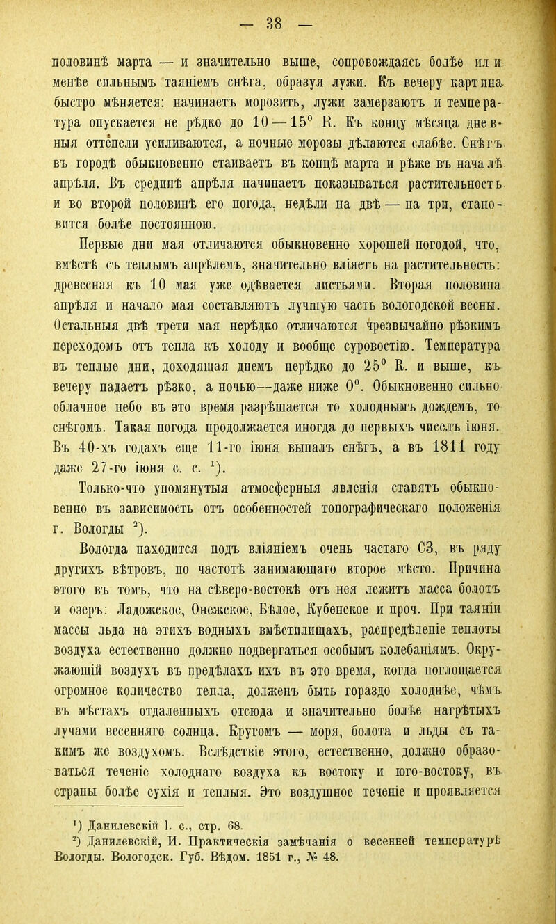 половинѣ марта — и значительно выше, сопровождаясь болѣе ил и менѣе сильнымъ таяніемъ снѣга, образуя лужи. Къ вечеру картина, быстро мѣняется: начинаетъ морозить, лужи замерзаютъ и темпера- тура опускается не рѣдко до 10 —15° К. Къ концу мѣсяца днев- ныя оттепели усиливаются, а ночные морозы дѣлаются слабѣе. Снѣгъ въ городѣ обыкновенно стаиваетъ въ концѣ марта и рѣже въ началѣ апрѣля. Въ срединѣ апрѣля начинаетъ показываться растительность и во второй половинѣ его погода, недѣли на двѣ — на три, стано - вится болѣе постоянною. Первые дни мая отличаются обыкновенно хорошей погодой, что, вмѣстѣ съ теплымъ апрѣлемъ, значительно вліяетъ на растительность: древесная къ 10 мая уже одѣвается листьями. Вторая половина апрѣля и начало мая составляютъ лучшую часть вологодской весны. Остальныя двѣ трети мая нерѣдко отличаются чрезвычайно рѣзкимъ переходомъ отъ тепла къ холоду и вообще суровостію. Температура въ теплые дни, доходящая днемъ нерѣдко до 25° В. и выше, къ вечеру падаетъ рѣзко, а ночью—даже ниже 0°. Обыкновенно сильно облачное небо въ это время разрѣшается то холоднымъ дождемъ, то снѣгомъ. Такая погода продолжается иногда до первыхъ чиселъ іюня. Въ 40-хъ годахъ еще 11-го іюня выпалъ снѣгъ, а въ 1811 году даже 27-го іюня с. с, 1). Только-что упомянутыя атмосферныя явленія ставятъ обыкно- венно въ зависимость отъ особенностей топографическаго положенія г. Вологды 2). Вологда находится подъ вліяніемъ очень частаго СЗ, въ ряду другихъ вѣтровъ, по частотѣ занимающаго второе мѣсто. Причина этого въ томъ, что на сѣверо-востокѣ отъ нея лежитъ масса болотъ и озеръ: Ладожское, Онежское, Бѣлое, Кубенское и проч. При таяніи массы льда на этихъ водныхъ вмѣстилищахъ, распредѣленіе теплоты воздуха естественно должно подвергаться особымъ колебаніямъ. Окру- жающій воздухъ въ предѣлахъ ихъ въ это время, когда поглощается огромное количество тепла, долженъ быть гораздо холоднѣе, чѣмъ въ мѣстахъ отдаленныхъ отсюда и значительно болѣе нагрѣтыхъ лучами весенняго солнца. Кругомъ — моря, болота и льды съ та- кимъ же воздухомъ. Вслѣдствіе этого, естественно, должно образо- ваться теченіе холоднаго воздуха къ востоку и юго-востоку, въ страны болѣе сухія и теплыя. Это воздушное теченіе и проявляется ') Данилевскій 1. с., стр. 68. 2) Данилевскій, И. Практическія замѣчанія о весенней температурѣ Вологды. Вологодск. Губ. Вѣдом. 1851 г., № 48.