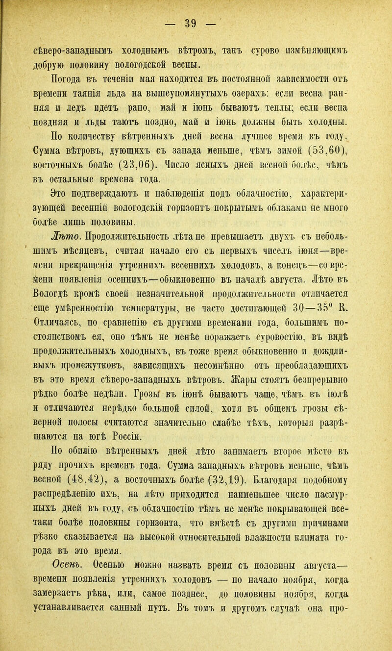 сѣверо-западнымъ холоднымъ вѣтромъ, такъ сурово измѣняющимъ добрую половину вологодской весны. Погода въ теченіи мая находится въ постоянной зависимости отъ времени таянія льда на вышеупомянутыхъ озерахъ: если весна ран- няя и ледъ идетъ рано, май и іюнь бываютъ теплы; если весна поздняя и льды таютъ поздно, май и іюнь должны быть холодны. По количеству вѣтренныхъ дней весна лучшее время въ году. Сумма вѣтровъ, дующихъ съ запада меньше, чѣмъ зимой (53,60), восточныхъ болѣе (23,06). Число ясныхъ дней весной болѣе, чѣмъ въ остальные времена года. Это подтверждаютъ и наблюденія подъ облачностію, характери- зующей весенній вологодскій горизонтъ покрытымъ облаками не много болѣе лишь половины. Лѣто. Продолжительность лѣта не превышаетъ двухъ съ неболь- шимъ мѣсяцевъ, считая начало его съ первыхъ чиселъ іюня—вре- мени прекращенія утреннихъ весеннихъ холодовъ, а конецъ—со вре- мени появленія осеннихъ—обыкновенно въ началѣ августа. Лѣто въ Вологдѣ кромѣ своей незначительной продолжительности отличается еще умѣренностію температуры, не часто достигающей 30 — 35° В. Отличаясь, по сравненію съ другими временами года, большимъ по- стоянствомъ ея, оно тѣмъ не менѣе поражаетъ суровостію, въ видѣ продолжительныхъ холодныхъ, въ тоже время обыкновенно и дождли- выхъ промежутковъ, зависящихъ несомнѣнно отъ преобладающихъ въ это время сѣверо-западныхъ вѣтровъ. Жары стоятъ безпрерывно рѣдко болѣе недѣли. Грозы въ іюнѣ бываютъ чаще, чѣмъ въ іюлѣ и отличаются нерѣдко большой силой, хотя въ общемъ грозы сѣ- верной полосы считаются значительно слабѣе тѣхъ, которыя разрѣ- шаются на югѣ Россіи. По обилію вѣтренныхъ дней лѣто занимаетъ второе мѣсто въ ряду прочихъ временъ года. Сумма западныхъ вѣтровъ меньше, чѣмъ весной (48,42), а восточныхъ болѣе (32,19). Благодаря подобному распредѣленію ихъ, на лѣто приходится наименьшее число пасмур- ныхъ дней въ году, съ облачностію тѣмъ не менѣе покрывающей все- таки болѣе половины горизонта, что вмѣстѣ съ другими причинами рѣзко сказывается на высокой относительной влажности климата го- рода въ это время. Осень. Осенью можно назвать время съ половины августа— времени появленія утреннихъ холодовъ — по начало ноября, когда замерзаетъ рѣка, или, самое позднее, до половины ноября, когда устанавливается санный путь. Въ томъ и другомъ случаѣ она про-