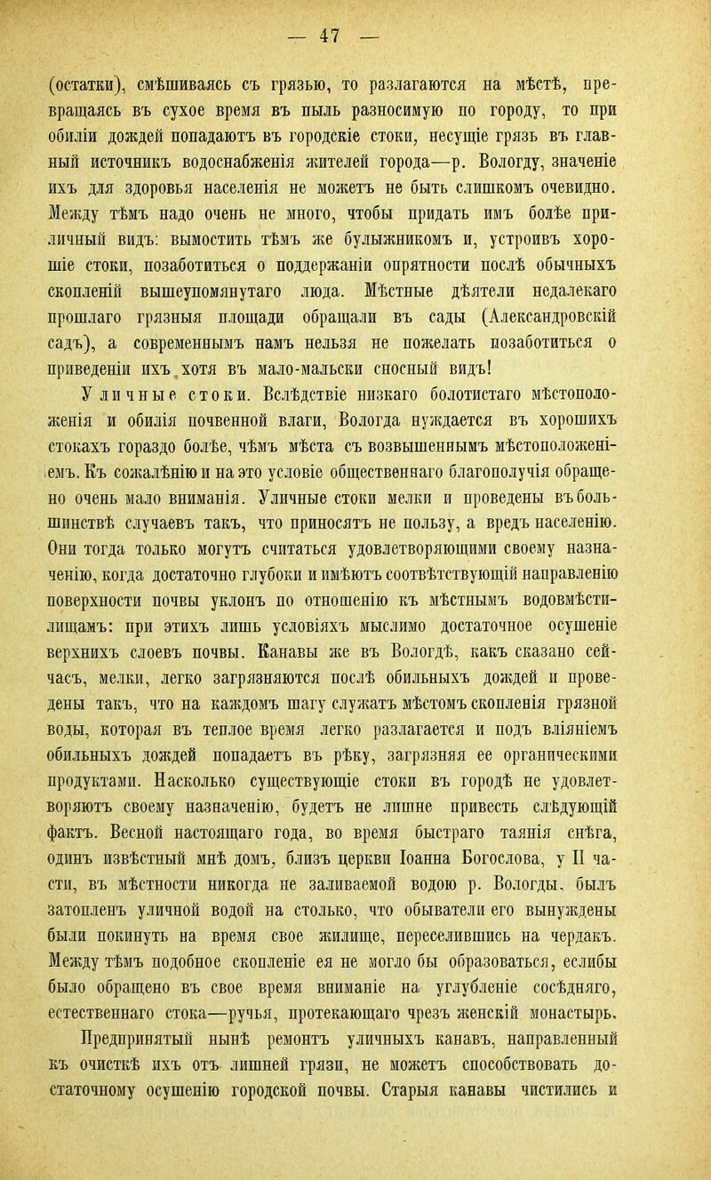 (остатки), смѣшиваясь съ грязью, то разлагаются на мѣстѣ, пре- вращаясь въ сухое время въ пыль разносимую по городу, то при обиліи дождей попадаютъ въ городскіе стоки, несущіе грязь въ глав- ный источникъ водоснабженія жителей города—р. Вологду, значеніе ихъ для здоровья населенія не можетъ не быть слишкомъ очевидно. Между тѣмъ надо очень не много, чтобы придать имъ болѣе при- личный видъ: вымостить тѣмъ же булыжникомъ и, устроивъ хоро- шіе стоки, позаботиться о поддержаніи опрятности послѣ обычныхъ скопленій вышеупомянутаго люда. Мѣстные дѣятели недалекаго прошлаго грязныя площади обращали въ сады (Александровскій садъ), а современнымъ намъ нельзя не поягелать позаботиться о приведеніи ихъ хотя въ мало-мальски сносный видъ! Уличные стоки. Вслѣдствіе низкаго болотистаго мѣстополо- женія и обилія почвенной влаги, Вологда нуждается въ хорошихъ стокахъ гораздо болѣе, чѣмъ мѣста съ возвышеннымъ мѣстоположені- емъ. Къ сожалѣнію и на это условіе общественнаго благополучія обраще- но очень мало вниманія. Уличные стоки мелки и проведены въ боль- шинствѣ случаевъ такъ, что приносятъ не пользу, а вредъ населенію. Они тогда только могутъ считаться удовлетворяющими своему назна- ченію, когда достаточно глубоки и имѣютъ соотвѣтствующій направленію поверхности почвы уклонъ по отношенію къ мѣстнымъ водовмѣсти- лищамъ: при этихъ лишь условіяхъ мыслимо достаточное осушеніе верхнихъ слоевъ почвы. Канавы яге въ Вологдѣ, какъ сказано сей- часъ, мелки, легко загрязняются послѣ обильныхъ дояедей и прове- дены такъ, что на каждомъ шагу служатъ мѣстомъ скопленія грязной воды, которая въ теплое время легко разлагается и подъ вліяніемъ обильныхъ дождей попадаетъ въ рѣку, загрязняя ее органическими продуктами. Насколько существующіе стоки въ городѣ не удовлет- воряютъ своему назначенію, будетъ не лишне привесть слѣдующій фактъ. Весной настоящаго года, во время быстраго таянія снѣга, одинъ извѣстный мнѣ домъ, близъ церкви Іоанна Богослова, у II ча- сти, въ мѣстности никогда не заливаемой водою р. Вологды, былъ затопленъ уличной водой на столько, что обыватели его вынуждены были покинуть на время свое яшлище, переселившись на чердакъ. Между тѣмъ подобное скопленіе ея не могло бы образоваться, еслибы было обращено въ свое время вниманіе на углубленіе сосѣдняго, естественнаго стока—ручья, протекающаго чрезъ ягенскій монастырь. Предпринятый нынѣ ремонтъ уличныхъ канавъ, направленный къ очисткѣ ихъ отъ лишней грязи, не моягетъ способствовать до- статочному осушенію городской почвы. Старыя канавы чистились и