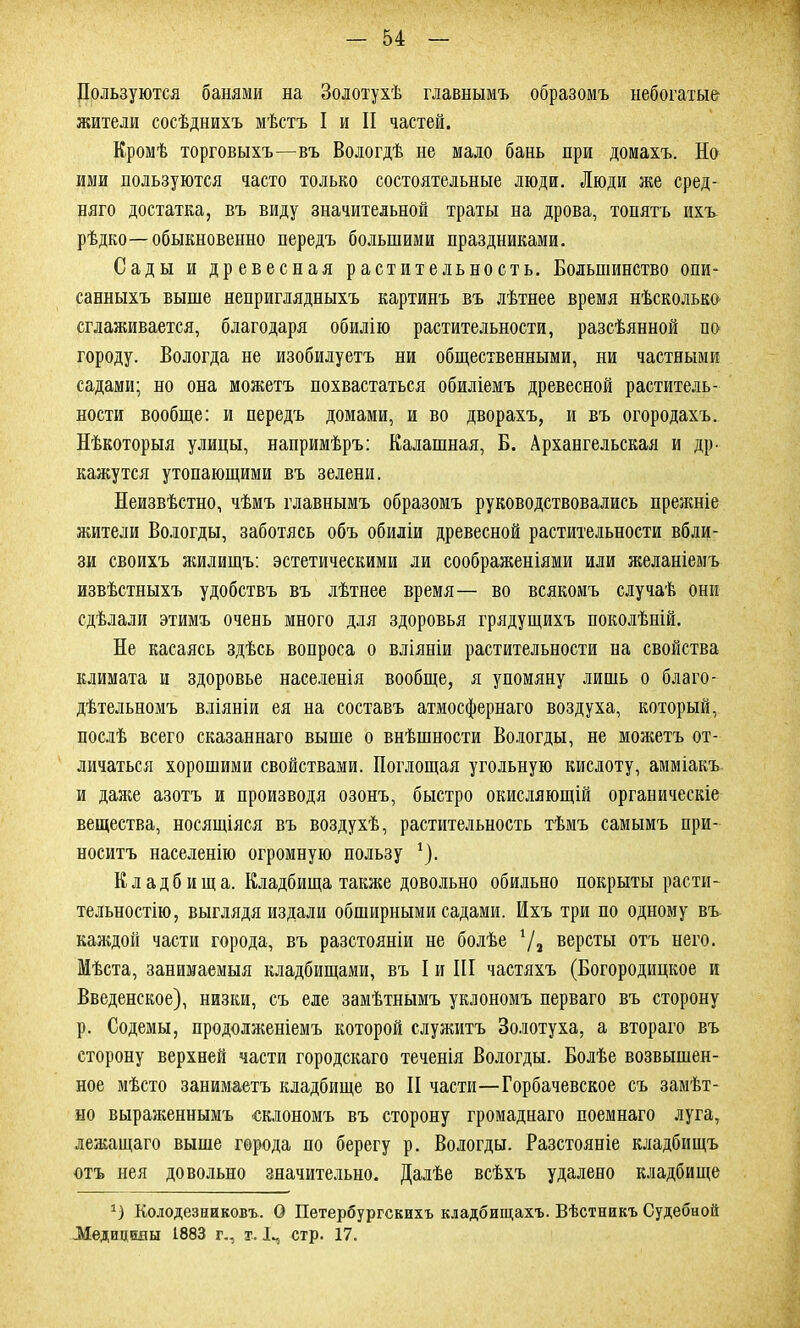 Пользуются банями на Золотухѣ главнымъ образомъ небогатые жители сосѣднихъ мѣстъ I и II частей. Кромѣ торговыхъ—въ Вологдѣ не мало бань при домахъ. Но ими пользуются часто только состоятельные люди. Люди же сред- няго достатка, въ виду значительной траты на дрова, топятъ ихъ рѣдко—обыкновенно передъ большими праздниками. Сады и древесная растительность. Большинство опи- санныхъ выше неприглядныхъ картинъ въ лѣтнее время нѣсколько сглаживается, благодаря обилію растительности, разсѣянной по городу. Вологда не изобилуетъ ни общественными, ни частными садами; но она можетъ похвастаться обиліемъ древесной раститель- ности вообще: и передъ домами, и во дворахъ, и въ огородахъ. Нѣкоторыя улицы, напримѣръ: Калашная, Б. Архангельская и др- кажутся утопающими въ зелени. Неизвѣстно, чѣмъ главнымъ образомъ руководствовались прежніе жители Вологды, заботясь объ обиліи древесной растительности вбли- зи своихъ жилищъ: эстетическими ли соображеніями или желаніемъ извѣстныхъ удобствъ въ лѣтнее время— во всякомъ случаѣ они сдѣлали этимъ очень много для здоровья грядущихъ поколѣній. Не касаясь здѣсь вопроса о вліяніи растительности на свойства климата и здоровье населенія вообще, я упомяну лишь о благо- дѣтельномъ вліяніи ея на составъ атмосфернаго воздуха, который, послѣ всего сказаннаго выше о внѣшности Вологды, не можетъ от- личаться хорошими свойствами. Поглощая угольную кислоту, амміакъ и даже азотъ и производя озонъ, быстро окисляющій органическіе вещества, носящіяся въ воздухѣ, растительность тѣмъ самымъ при- носитъ населенію огромную пользу 1). К л а д б и щ а. Кладбища также довольно обильно покрыты расти- тельностію, выглядя издали обширными садами. Ихъ три по одному въ каждой части города, въ разстояніи не болѣе 7а версты отъ него. Мѣста, занимаемыя кладбищами, въ I и III частяхъ (Богородицкое и Введенское), низки, съ еле замѣтнымъ уклономъ перваго въ сторону р. Содемы, продолженіемъ которой служитъ Золотуха, а втораго въ сторону верхней части городскаго теченія Вологды. Болѣе возвышен- ное мѣсто занимаетъ кладбище во II части—Горбачевское съ замѣт- но выраженнымъ склономъ въ сторону громаднаго поемнаго луга, лежащаго выше города по берегу р. Вологды. Разстояніе кладбищъ отъ нея довольно значительно. Далѣе всѣхъ удалено кладбище *) Колодезниковъ. О Петербургскихъ кладбищахъ. Вѣстникъ Судебной Медицины 1883 г., х. I-, стр. 17.