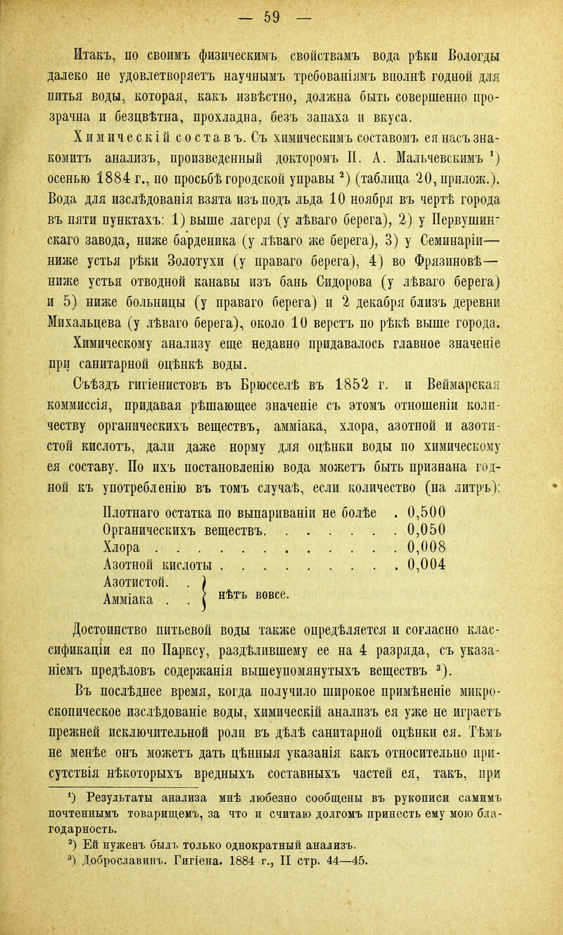 Итакъ, по своимъ физическимъ свойствамъ вода рѣки Вологды далеко не удовлетворяетъ научнымъ требованіямъ вполнѣ годной для питья воды, которая, какъ извѣстно, должна быть совершенно про- зрачна и безцвѣтна, прохладна, безъ запаха и вкуса. Химическій с о с т а в ъ. Съ химическимъ составомъ ея насъ зна- комитъ анализъ, произведенный докторомъ II. А. Мальчевскимъ ѵ) осенью 1884 г., по просьбѣ городской управы * 2) (таблица 20,прилож.). Вода для изслѣдованія взята изъ подъ льда 10 ноября въ чертѣ города въ пяти пунктахъ: 1) выше лагеря (у лѣваго берега), 2) у Первушшг скаго завода, ниже барденика (у лѣваго же берега), 8) у Семинаріи— ниже устья рѣки Золотухи (у праваго берега), 4) во Фрязиновѣ— ниже устья отводной канавы изъ бань Сидорова (у лѣваго берега) и 5) ниже больницы (у праваго берега) и 2 декабря близъ деревни Михальцева (у лѣваго берега), около 10 верстъ по рѣкѣ выше города. Химическому анализу еще недавно придавалось главное значеніе при санитарной оцѣнкѣ воды. Съѣздъ гигіенистовъ въ Брюсселѣ въ 1852 г. и Веймарская коммиссія, придавая рѣшающее значеніе съ этомъ отношеніи коли- честву органическихъ веществъ, амміака, хлора, азотной и азоти- стой кислотъ, дали даже норму для оцѣнки воды по химическому ея составу. По ихъ постановленію вода можетъ быть признана год- ной къ употребленію въ томъ случаѣ, если количество (на литръ): Плотнаго остатка по выпариваніи не болѣе . 0,500 Органическихъ веществъ 0,050 Хлора 0,008 Азотной кислоты 0,004 Азотистой. . ) Амміака . . | нътъ вовсе- Достоинство питьевой воды также опредѣляется и согласно клас- сификаціи ея по Парксу, раздѣлившему ее на 4 разряда, съ указа- ніемъ предѣловъ содержанія вышеупомянутыхъ веществъ 3). Въ послѣднее время, когда получило широкое примѣненіе микро- скопическое изслѣдованіе воды, химическій анализъ ея уже не играетъ прежней исключительной роли въ дѣлѣ санитарной оцѣнки ея. Тѣмъ не менѣе онъ можетъ дать цѣнныя указанія какъ относительно при- сутствія нѣкоторыхъ вредныхъ составныхъ частей ея, такъ, при О Результаты анализа мнѣ любезно сообщены въ рукописи самимъ почтеннымъ товарищемъ, за что и считаю долгомъ принесть ему мою бла- годарность. 2) Ей нуженъ былъ только однократный анализъ. 3) Доброславинъ. Гигіена. 1884 г., II стр. 44—45.