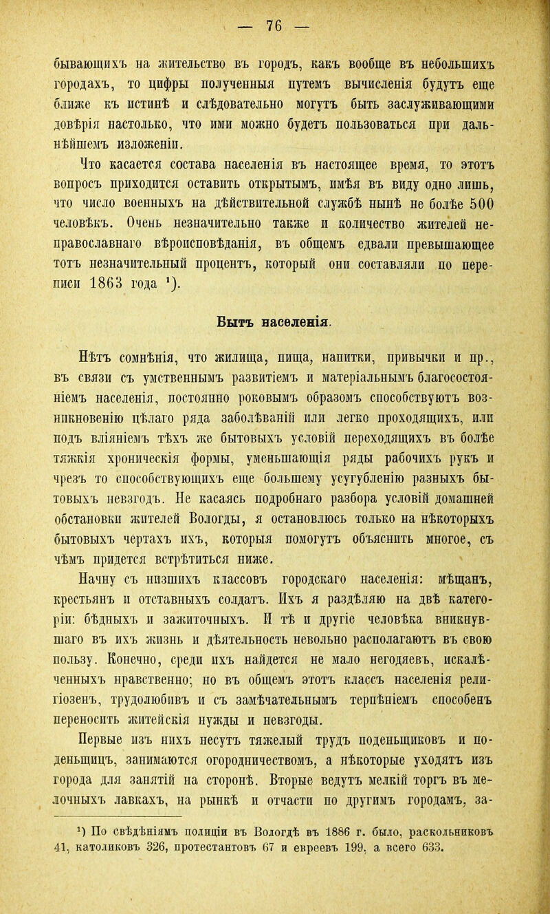 бывающихъ на жительство въ городъ, какъ вообще въ небольшихъ городахъ, то цифры полученныя путемъ вычисленія будутъ еще ближе къ истинѣ и слѣдовательно могутъ быть заслуживающими довѣрія настолько, что ими можно будетъ пользоваться при даль- нѣйшемъ изложеніи. Что касается состава населенія въ настоящее время, то этотъ вопросъ приходится оставить открытымъ, имѣя въ виду одно лишь, что число военныхъ на дѣйствительной службѣ нынѣ не болѣе 500 человѣкъ. Очень незначительно также и количество жителей не- православнаго вѣроисповѣданія, въ общемъ едвали превышающее тотъ незначительный процентъ, который они составляли по пере- писи 1863 года *). Бытъ населенія. Нѣтъ сомнѣнія, что жилища, пища, напитки, привычки и пр., въ связи съ умственнымъ развитіемъ и матеріальнымъ благосостоя- ніемъ населенія, постоянно роковымъ образомъ способствуютъ воз- никновенію цѣлаго ряда заболѣваній или легко проходящихъ, или подъ вліяніемъ тѣхъ же бытовыхъ условій переходящихъ въ болѣе тяжкія хроническія формы, уменьшающія ряды рабочихъ рукъ и чрезъ то способствующихъ еще большему усугубленію разныхъ бы- товыхъ невзгодъ. Не касаясь подробнаго разбора условій домашней обстановки жителе! Вологды, я остановлюсь только на нѣкоторыхъ бытовыхъ чертахъ ихъ, которыя помогутъ объяснить многое, съ чѣмъ придется встрѣтиться ниже. Начну съ низшихъ классовъ городскаго населенія: мѣщанъ, крестьянъ и отставныхъ солдатъ. Ихъ я раздѣляю на двѣ катего- ріи: бѣдныхъ и зажиточныхъ. И тѣ и другіе человѣка вникнув- шаго въ ихъ жизнь и дѣятельность невольно располагаютъ въ свою пользу. Конечно, среди ихъ найдется не мало негодяевъ, искалѣ- ченныхъ нравственно; но въ общемъ этотъ классъ населенія рели- гіозенъ, трудолюбивъ и съ замѣчательнымъ терпѣніемъ способенъ переносить житейскія нужды и невзгоды. Первые изъ нихъ несутъ тяжелый трудъ поденыциковъ и по- деныцицъ, занимаются огородничествомъ, а нѣкоторые уходятъ изъ города для занятій на сторонѣ. Вторые ведутъ мелкій торгъ въ ме- лочныхъ лавкахъ, на рынкѣ и отчасти по другимъ городамъ, за- По свѣдѣніямъ полиціи въ Вологдѣ въ 1886 г. было, раскольниковъ 41, католиковъ 826, протестантовъ 67 и евреевъ 199, а всего 633.