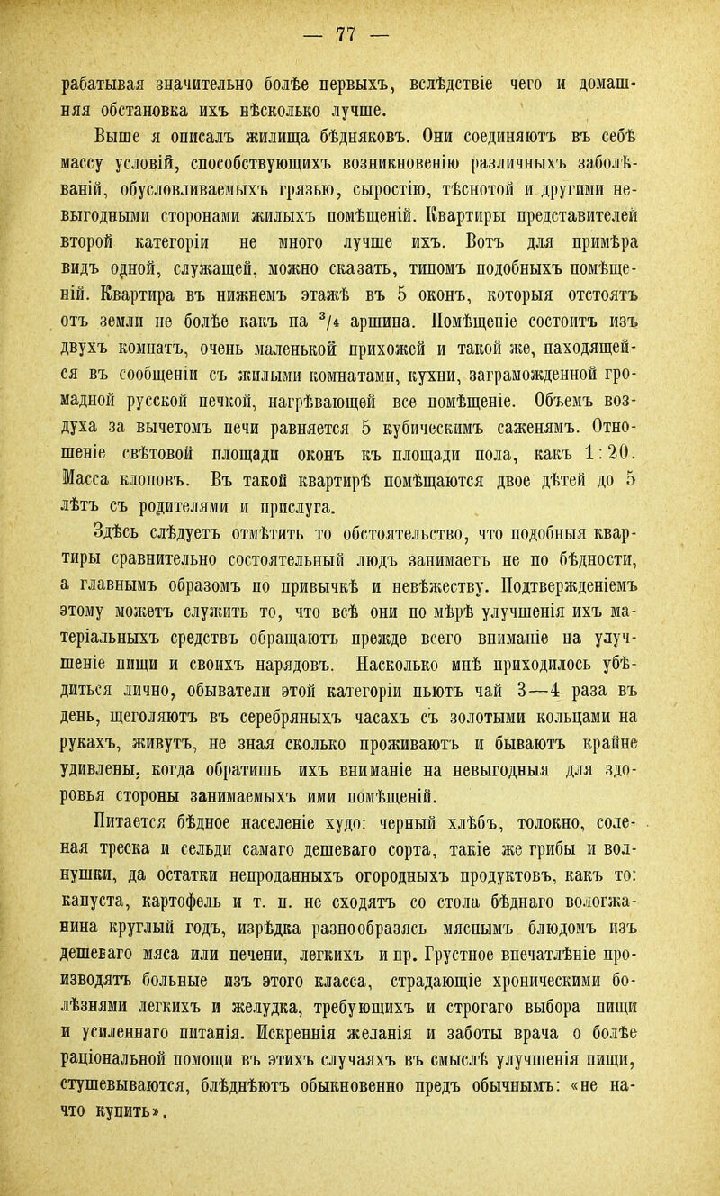 рабатывая значительно болѣе первыхъ, вслѣдствіе чего и домаш- няя обстановка ихъ нѣсколько лучше. Выше я описалъ жилища бѣдняковъ. Они соединяютъ въ себѣ массу условій, способствующихъ возникновенію различныхъ заболѣ- ваній, обусловливаемыхъ грязью, сыростію, тѣснотой и другими не- выгодными сторонами жилыхъ помѣщеній. Квартиры представителей второй категоріи не много лучше ихъ. Вотъ для примѣра видъ одной, служащей, можно сказать, типомъ подобныхъ помѣще- ній. Квартира въ нижнемъ этажѣ въ 5 оконъ, которыя отстоятъ отъ земли не болѣе какъ на 3/4 аршина. Помѣщеніе состоитъ изъ двухъ комнатъ, очень маленькой прихожей и такой же, находящей- ся въ сообщеніи съ жилыми комнатами, кухни, заграможденной гро- мадной русской печкой, нагрѣвающей все помѣщеніе. Объемъ воз- духа за вычетомъ печи равняется 5 кубическимъ саженямъ. Отно- шеніе свѣтовой площади оконъ къ площади пола, какъ 1:20. Масса клоповъ. Въ такой квартирѣ помѣщаются двое дѣтей до 5 лѣтъ съ родителями и прислуга. Здѣсь слѣдуетъ отмѣтить то обстоятельство, что подобныя квар- тиры сравнительно состоятельный людъ занимаетъ не по бѣдности, а главнымъ образомъ по привычкѣ и невѣжеству. Подтвержденіемъ этому можетъ служить то, что всѣ они по мѣрѣ улучшенія ихъ ма- теріальныхъ средствъ обращаютъ прежде всего вниманіе на улуч- шеніе пищи и своихъ нарядовъ. Насколько мнѣ приходилось убѣ- диться лично, обыватели этой категоріи пьютъ чай 3—4 раза въ день, щеголяютъ въ серебряныхъ часахъ съ золотыми кольцами на рукахъ, живутъ, не зная сколько проживаютъ и бываютъ крайне удивлены, когда обратишь ихъ вниманіе на невыгодныя для здо- ровья стороны занимаемыхъ ими помѣщеній. Питается бѣдное населеніе худо: черный хлѣбъ, толокно, соле- ная треска и сельди самаго дешеваго сорта, такіе же грибы и вол- нушки, да остатки непроданныхъ огородныхъ продуктовъ, какъ то: капуста, картофель и т. п. не сходятъ со стола бѣднаго вологжа- нина круглый годъ, изрѣдка разнообразись мяснымъ блюдомъ изъ дешеваго мяса или печени, легкихъ и пр. Грустное впечатлѣніе про- изводятъ больные изъ этого класса, страдающіе хроническими бо- лѣзнями легкихъ и желудка, требующихъ и строгаго выбора пищи и усиленнаго питанія. Искреннія желанія и заботы врача о болѣе раціональной помощи въ этихъ случаяхъ въ смыслѣ улучшенія пищи, стушевываются, блѣднѣютъ обыкновенно предъ обычнымъ: «не ни- что купить».