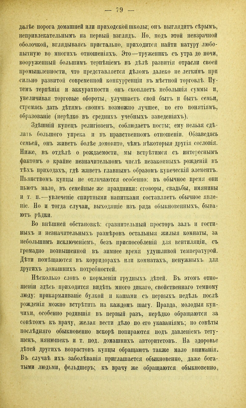 далѣе порога домашней или приходской школы; онъ выглядитъ сѣрымъ, непривлекательнымъ на первый взглядъ. Но, подъ этой невзрачной оболочкой, вглядываясь пристально, приходится найти натуру любо- пытную во многихъ отношеніяхъ. Это—труженикъ съ утра до ночи, вооруженный большимъ терпѣніемъ въ дѣлѣ развитія отрасли своей промышленности, что представляется дѣломъ далеко не легкимъ при сильно развитой современной конкурренціи въ мѣстной торговлѣ. Пу- темъ терпѣнія и аккуратности онъ скопляетъ небольшія суммы и, увеличивая торговые обороты, улучшаетъ свой бытъ и бытъ семьи, стремясь дать дѣтямъ своимъ возможно лучшее, по его понятіямъ, образованіе (нерѣдко въ среднихъ учебныхъ заведеніяхъ). Здѣшній купецъ религіозенъ, соблюдаетъ посты; ему нельзя сдѣ- лать большого упрека и въ нравственномъ отношеніи. Обзаведясь семьей, онъ живетъ болѣе домовито, чѣмъ нѣкоторыя другія сословія. Ниже, въ отдѣлѣ о рождаемости, мы встрѣтимся съ интереснымъ фактомъ о крайне незначительномъ числѣ незаконныхъ рожденій въ тѣхъ приходахъ, гдѣ живетъ главнымъ образомъ купеческій элементъ. Пьянствомъ купцы не отличаются особенно: въ обычное время они пьютъ мало, въ семейные же праздники: сговоры, свадьбы, имянины и т. п.—увлеченіе спиртными напитками составляетъ обычное явле- ніе. Но и тогда случаи, выходящіе изъ ряда обыкновенныхъ, быва- ютъ рѣдки. Во внѣшней обстановкѣ: сравнительный просторъ залъ и гости- ныхъ и незначительныхъ размѣровъ остальныя жилыя комнаты, за небольшимъ исключеніемъ, безъ приспособленій для вентиляціи, съ громадно возвышенной въ зимнее время удушливой температурой. Дѣти помѣщаются въ корридорахъ или комнатахъ, ненужныхъ для другихъ домашнихъ потребностей. Нѣсколько словъ о кормленіи грудныхъ дѣтей. Въ этомъ отно- шеніи здѣсь приходится видѣть много дикаго, свойственнаго темному люду: прикармливаніе булкой и кашами съ первыхъ недѣль послѣ рожденія можно встрѣтить на каждомъ шагу. Правда, молодыя куп- чихи, особенно родившія въ первый разъ, нерѣдко обращаются за совѣтомъ къ врачу, желая вести дѣло по его указаніямъ; но совѣты послѣдняго обыкновенно вскорѣ попираются подъ давленіемъ тету- шекъ, нянюшекъ и т. под. домашнихъ авторитетовъ. На здоровье дѣтей другихъ возрастовъ купцы обращаютъ также мало вниманія. Въ случаѣ ихъ заболѣванія приглашается обыкновенно, даже бога- тыми людьми, фельдшеръ; къ врачу же обращаются обыкновенно,
