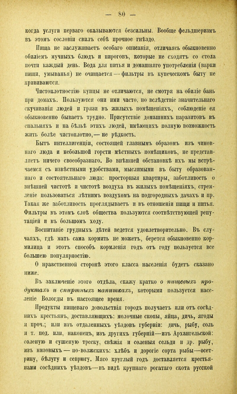 когда услуги перваго оказываются безсильны. Вообще фельдшеризмъ въ этомъ сословіи свилъ себѣ прочное гнѣздо. Пища не заслуживаетъ особаго описанія, отличаясь обыкновенно обиліемъ мучныхъ блюдъ и пироговъ, которые не сходятъ со стола почти каждый день. Вода для питья и домашняго употребленія (варки пищи, умыванья) не очищается — фильтры въ купеческомъ быту не прививаются. Чистоплотностію купцы не отличаются, не смотря на обиліе бань при домахъ. Пользуются они ими часто, но вслѣдствіе значительнаго скучиванія людей и грязи въ жилыхъ помѣщеніяхъ, соблюденіе ея обыкновенно бываетъ трудно. Присутствіе домашнихъ паразитовъ въ спальняхъ и на бѣльѣ этихъ людей, имѣющихъ полную возможность жить болѣе чистоплотно,— не рѣдкость. Бытъ интеллигенціи, состоящей главнымъ образомъ изъ чинов- наго люда и небольшой горсти мѣстныхъ помѣщиковъ, не представ- ляетъ ничего своеобразнаго. Во внѣшней обстановкѣ ихъ мы встрѣ- чаемся съ извѣстными удобствами, мыслимыми въ быту образован- наго и состоятельнаго люда: просторныя квартиры, заботливость о внѣшней чистотѣ и чистотѣ воздуха въ жилыхъ помѣщеніяхъ, стрем- леніе пользоваться лѣтнимъ воздухомъ на подгородныхъ дачахъ и пр. Такая же заботливость проглядываетъ и въ отношеніи пищи и питья. Фильтры въ этомъ слоѣ общества пользуются соотвѣтствующей репу- таціей и въ большомъ ходу. Воспитаніе грудныхъ дѣтей ведется удовлетворительно. Въ слу- чаяхъ, гдѣ мать сама кормить не можетъ, берется обыкновенно кор- милица и этотъ способъ кормленія годъ отъ году пользуется все большею популярностію. О нравственной сторонѣ этого класса населенія будетъ сказано ниже. Въ заключеніе этого отдѣла, скажу кратко о пищевыхъ про- дуктахъ и спиртныхъ напиткахъ, которыми пользуется насе- леніе Вологды въ настоящее время. Продукты пищеваго довольствія городъ получаетъ или отъ сосѣд- нихъ крестьянъ, доставляющихъ: молочные скопы, яйца, дичь, ягоды и проч.; или изъ отдаленныхъ уѣздовъ губерніи: дичь, рыбу, соль и т. под. или, наконецъ, изъ другихъ губерній—изъ Архангельской: соленую и сушеную треску, свѣжія и соленыя сельди и др. рыбу, изъ низовыхъ — по-волжскихъ: хлѣбъ и дорогіе сорта рыбы—осет- рину, бѣлугу и севрюгу. Мясо круглый годъ доставляется крестья- нами сосѣднихъ уѣздовъ—въ видѣ крупнаго рогатаго скота русской