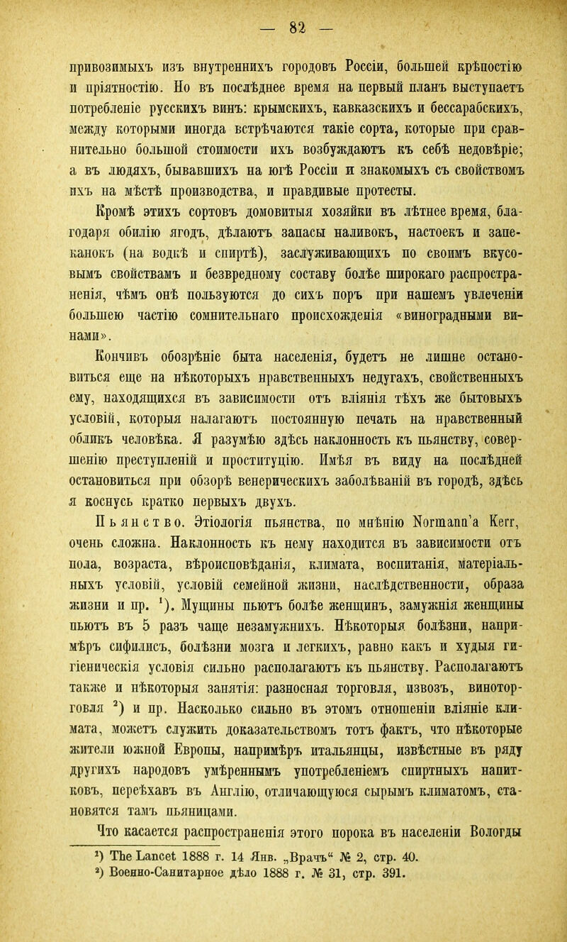 привозимыхъ изъ внутреннихъ городовъ Россіи, большей крѣпостію и пріятностію. Но въ послѣднее время на первый планъ выступаетъ потребленіе русскихъ винъ: крымскихъ, кавказскихъ и бессарабскихъ, между которыми иногда встрѣчаются такіе сорта, которые при срав- нительно большой стоимости ихъ возбуждаютъ къ себѣ недовѣріе; а въ людяхъ, бывавшихъ на югѣ Россіи и знакомыхъ съ свойствомъ ихъ на мѣстѣ производства, и правдивые протесты. Кромѣ этихъ сортовъ домовитыя хозяйки въ лѣтнее время, бла- годаря обилію ягодъ, дѣлаютъ запасы наливокъ, настоекъ и запе- канокъ (на водкѣ и спиртѣ), заслуживающихъ по своимъ вкусо- вымъ свойствамъ и безвредному составу болѣе широкаго распростра- ненія, чѣмъ онѣ пользуются до сихъ поръ при нашемъ увлеченіи большею частію сомнительнаго происхожденія «виноградными ви- нами». Кончивъ обозрѣніе быта населенія, будетъ не лишне остано- виться еще на нѣкоторыхъ нравственныхъ недугахъ, свойственныхъ ему, находящихся въ зависимости отъ вліянія тѣхъ же бытовыхъ условій, которыя налагаютъ постоянную печать на нравственный обликъ человѣка. К разумѣю здѣсь наклонность къ пьянству, совер- шенію преступленій и проституцію. Имѣя въ виду на послѣдней остановиться при обзорѣ венерическихъ заболѣваній въ городѣ, здѣсь я коснусь кратко первыхъ двухъ. Пьянство. Этіологія пьянства, по мнѣнію Иогшапп’а Кегг, очень сложна. Наклонность къ нему находится въ зависимости отъ пола, возраста, вѣроисповѣданія, климата, воспитанія, матеріаль- ныхъ условій, условій семейной жизни, наслѣдственности, образа жизни и пр. ‘). Мущины пьютъ болѣе женщинъ, замужнія женщины пьютъ въ 5 разъ чаще незамужнихъ. Нѣкоторыя болѣзни, напри- мѣръ сифилисъ, болѣзни мозга и легкихъ, равно какъ и худыя ги- гіеническія условія сильно располагаютъ къ пьянству. Располагаютъ также и нѣкоторыя занятія: разносная торговля, извозъ, винотор- говля 2) и пр. Насколько сильно въ этомъ отношеніи вліяніе кли- мата, можетъ служить доказательствомъ тотъ фактъ, что нѣкоторые жители южной Европы, напримѣръ итальянцы, извѣстные въ ряду другихъ народовъ умѣреннымъ употребленіемъ спиртныхъ напит- ковъ, переѣхавъ въ Англію, отличающуюся сырымъ климатомъ, ста- новятся тамъ пьяницами. Что касается распространенія этого порока въ населеніи Вологды *) ТЬе Ьапсеі 1888 г. 14 Янв. „Врачъ № 2, стр. 40. *) Военно-Санитарное дѣло 1888 г. № 31, стр. 391.