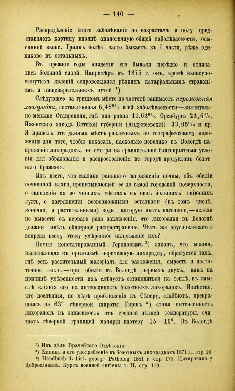Распредѣленіе этого заболѣванія по возрастамъ и полу пред- ставляетъ картину вполнѣ аналогичную общей заболѣваемости, опи- санной выше. Гриппъ болѣе часто бываетъ въ I части, рѣже оди- наково въ остальныхъ. Въ прежніе годы эпидеміи его бывали нерѣдко и отлича- лись большой силой. Напримѣръ въ 1875 г. онъ, кромѣ вышеупо- мянутыхъ явленій сопровождался рѣзкимъ катарральнымъ страдані- емъ и пищеварительныхъ путей 1). Слѣдующее за гриппомъ мѣсто по частотѣ занимаетъ перемежкам лихорадка, составляющая 6,45°/о всей заболѣваемости—значитель- но меньше Ставрополя, гдѣ она равна 11,62°/о, Оренбурга 22,6°/о, Ижевскаго завода Вятской губерніи (Андржеевскій) 33,05°/о и пр. Я привелъ эти данныя мѣстъ различныхъ по географическому поло- женію для того, чтобы показать, насколько невелико въ Вологдѣ на- пряженіе лихорадокъ, не смотря на сравнительно благопріятныя усло- вія для образованія и распространенія въ городѣ продуктовъ болот- наго броженія. Изъ всего, что сказано раньше о загрязненіи почвы, объ обиліи почвенной влаги, пропитывающей ее до самой городской поверхности, о скопленіи ея во многихъ мѣстахъ въ видѣ большихъ гніющихъ лужъ, о загрязненіи всевозможными остатками (въ томъ числѣ, конечно, и растительными) воды, которую пьетъ населеніе,—нельзя не вывести съ перваго раза заключенія, что лихорадки въ Вологдѣ должны имѣть обширное распространеніе. Чѣмъ же обусловливается вопреки всему этому умѣренное напряженіе ихъ? Помня констатированный Тороповымъ2) законъ, что міазма, вызывающая въ организмѣ перемежную лихорадку, образуется тамъ, гдѣ есть растительный матеріалъ для разложенія, сырость и доста- точное тепло,—при обиліи въ Вологдѣ первыхъ двухъ, какъ на причинѣ умѣренности ихъ слѣдуетъ остановиться на теплѣ, въ смы- слѣ вліянія его на интенсивность болотныхъ лихорадокъ. Извѣстно, что послѣднія, по мѣрѣ приближенія къ Сѣверу, слабѣютъ, прекра- щаясь на 63° сѣверной широты. Гиршъ 3), ставя интенсивность лихорадокъ въ зависимость отъ средней лѣтней температуры, счи- таетъ сѣверной границей маляріи изотеру 15—16°. Въ Вологдѣ *) Изъ дѣлъ Врачебнаго Отдѣленія. 2) Хининъ и его употребленіе въ болотныхъ лихорадкахъ 1871 г., стр. 16. 8) НапйЬисЬ й. ЬізЬ. §еог^г. РаІЬоІод. 1881 г. стр. 175. Цитировано у Доброславина. Курсъ военной гигіены т. II, стр. 119.