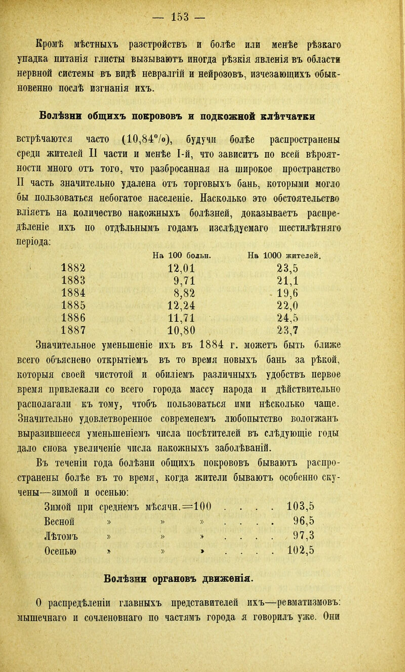 Кромѣ мѣстныхъ разстройствъ и болѣе или менѣе рѣзкаго упадка питанія глисты вызываютъ иногда рѣзкія явленія въ области нервной системы въ видѣ невралгій и нейрозовъ, изчезающихъ обык- новенно послѣ изгнанія ихъ. Болѣзни общихъ покрововъ и подкожной клѣтчатки встрѣчаются часто (10,84°/о), будучи болѣе распространены среди жителей II части и менѣе І-й, что зависитъ по всей вѣроят- ности много отъ того, что разбросанная на широкое пространство II часть значительно удалена отъ торговыхъ бань, которыми могло бы пользоваться небогатое населеніе. Насколько это обстоятельство вліяетъ на количество накожныхъ болѣзней, доказываетъ распре- дѣленіе ихъ по отдѣльнымъ годамъ изслѣдуемаго шестилѣтняго періода: На 100 больн. На 1000 жителей. 1882 12,01 23,5 1883 9,71 21,1 1884 8,82 19,6 1885 12,24 22,0 1886 11,71 24,5 1887 10,80 23,7 Значительное уменьшеніе ихъ въ 1884 г. можетъ быть ближе всего объяснено открытіемъ въ то время новыхъ бань за рѣкой, которыя своей чистотой и обиліемъ различныхъ удобствъ первое время привлекали со всего города массу народа и дѣйствительно располагали къ тому, чтобъ пользоваться ими нѣсколько чаще. Значительно удовлетворенное современемъ любопытство вологжанъ выразившееся уменьшеніемъ числа посѣтителей въ слѣдующіе годы дало снова увеличеніе числа накожныхъ заболѣваній. Въ теченіи года болѣзни общихъ покрововъ бываютъ распро- странены болѣе въ то время, когда жители бываютъ особенно ску- чены—зимой и осенью: Зимой при среднемъ мѣсячн. =100 . . . . 103,5 Весной » » » ... . 96,5 Лѣтомъ » » » ... . 97,3 Осенью » » ... . 102,5 Болѣзни органовъ движенія. О распредѣленіи главныхъ представителей ихъ—ревматизмовъ: мышечнаго и сочленовнаго по частямъ города я говорилъ уже. Они
