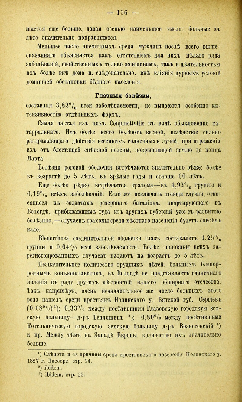 шается еще больше, давая осенью наименьшее число: больные за лѣто значительно поправляются. Меньшее число анемичныхъ среди мужчинъ послѣ всего выше- сказаннаго объясняется какъ отсутствіемъ для нихъ цѣлаго ряда заболѣваній, свойственныхъ только женщинамъ, такъ и дѣятельностью ихъ болѣе внѣ дома и, слѣдовательно, внѣ вліянія дурныхъ условій домашней обстановки бѣднаго населенія. Глазныя болѣзни, составляя 3,82°/0 всей заболѣваемости, не выдаются особенно ин- тензивностію отдѣльныхъ формъ. Самая частая изъ нихъ СоіуітсііѵШз въ видѣ обыкновенно ка- тарральнаго. Имъ болѣе всего болѣютъ весной, вслѣдствіе сильно раздражающаго дѣйствія весеннихъ солнечныхъ лучей, при отраженіи ихъ отъ блестящей снѣжной пелены, покрывающей землю до конца Марта. Болѣзни роговой оболочки встрѣчаются значительно рѣже: болѣе въ возрастѣ до 5 лѣтъ, въ зрѣлые годы и старше 60 лѣтъ. Еще болѣе рѣдко встрѣчается трахома—въ 4,92°/0 группы и 0,190/о всѣхъ заболѣваній. Если же исключить отсюда случаи, отно- сящіеся къ солдатамъ резервнаго баталіона, квартирующаго въ Вологдѣ, прибывающимъ туда изъ другихъ губерній уже съ развитою болѣзнію,—случаевъ трахомы среди мѣстнаго населенія будетъ совсѣмъ мало. Віепопѣоеа соединительной оболочки глазъ составляетъ 1,25°/0 группы и 0,04°/о всей заболѣваемости. Болѣе половины всѣхъ за- регистрированныхъ случаевъ падаютъ на возрастъ до 5 лѣтъ. Незначительное количество грудныхъ дѣтей, больныхъ бленор- ройнымъ конъюнктивитомъ, въ Вологдѣ не представляетъ единичнаго явленія въ ряду другихъ мѣстностей нашего обширнаго отечества. Такъ, напримѣръ, очень незначительное же число больныхъ этого рода нашелъ среди крестьянъ Нолинскаго у. Вятской губ. Сергіевъ (0,08°/о) *); 0,33°/о между посѣтившими Глазовскую городскую зем- скую больницу—д-ръ Тепляшинъ * 2); 0,80°/о между посѣтившими Котельническую городскую земскую больницу д-ръ Вознесенскій 3) и пр. Между тѣмъ на Западѣ Европы количество ихъ значительно больше. ') Слѣпота и ся причины среди крестьянскаго населенія Нолинскаго у. 1887 г. Диссерт. стр. 24. 2) іШет. 3) іЬійеш, стр. 25.