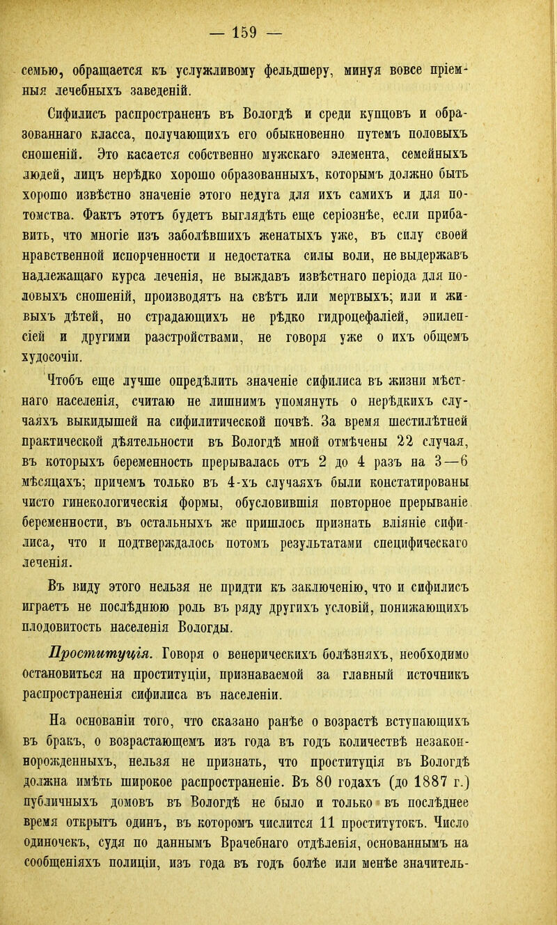 семью, обращается къ услужливому фельдшеру, минуя вовсе пріем- ныя лечебныхъ заведеній. Сифилисъ распространенъ въ Вологдѣ и среди купцовъ и обра- зованнаго класса, получающихъ его обыкновенно путемъ половыхъ сношеній. Это касается собственно мужскаго элемента, семейныхъ людей, лицъ нерѣдко хорошо образованныхъ, которымъ должно быть хорошо извѣстно значеніе этого недуга для ихъ самихъ и для по- томства. Фактъ этотъ будетъ выглядѣть еще серіознѣе, если приба- вить, что многіе изъ заболѣвшихъ женатыхъ уже, въ силу своей нравственной испорченности и недостатка силы воли, не выдержавъ надлежащаго курса леченія, не выждавъ извѣстнаго періода для по- ловыхъ сношеній, производятъ на свѣтъ или мертвыхъ; или и жи- выхъ дѣтей, но страдающихъ не рѣдко гидроцефаліей, эпилеп- сіей и другими разстройствами, не говоря уже о ихъ общемъ худосочіи. Чтобъ еще лучше опредѣлить значеніе сифилиса въ жизни мѣст- наго населенія, считаю не лишнимъ упомянуть о нерѣдкихъ слу- чаяхъ выкидышей на сифилитической почвѣ. За время шестилѣтней практической дѣятельности въ Вологдѣ мной отмѣчены 22 случая, въ которыхъ беременность прерывалась отъ 2 до 4 разъ на 3—6 мѣсяцахъ; причемъ только въ 4-хъ случаяхъ были констатированы чисто гинекологическія формы, обусловившія повторное прерываніе беременности, въ остальныхъ же пришлось признать вліяніе сифи- лиса, что и подтверждалось потомъ результатами специфическаго леченія. Въ виду этого нельзя не придти къ заключенію, что и сифилисъ играетъ не послѣднюю роль въ ряду другихъ условій, понижающихъ плодовитость населенія Вологды. Проституція. Говоря о венерическихъ болѣзняхъ, необходимо остановиться на проституціи, признаваемой за главный источникъ распространенія сифилиса въ населеніи. На основаніи того, что сказано ранѣе о возрастѣ вступающихъ въ бракъ, о возрастающемъ изъ года въ годъ количествѣ незакон- норожденныхъ, нельзя не признать, что проституція въ Вологдѣ должна имѣть широкое распространеніе. Въ 80 годахъ (до 1887 г.) публичныхъ домовъ въ Вологдѣ не было и только въ послѣднее время открытъ одинъ, въ которомъ числится 11 проститутокъ. Число одиночекъ, судя по даннымъ Врачебнаго отдѣленія, основаннымъ на сообщеніяхъ полиціи, изъ года въ годъ болѣе или менѣе значитель-