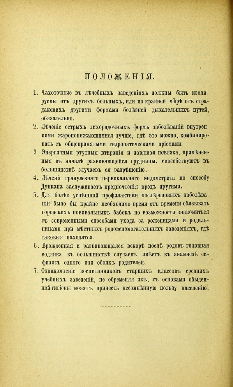 ПОЛОЖЕНІЯ. 1. Чахоточные въ лѣчебныхъ заведеніяхъ должны быть изоли- руемы отъ другихъ больныхъ, или по крайней мѣрѣ отъ стра- дающихъ другими формами болѣзней дыхательныхъ путей, обязательно. 2. Лѣченіе острыхъ лихорадочныхъ формъ заболѣваній внутрен- ними жаропонижающимися лучше, гдѣ это можно, комбиниро- вать съ общепринятыми гидропатическими пріемами. 3. Энергичныя ртутныя втиранія и давящая повязка, примѣнен- ныя въ началѣ развивающейся грудницы, способствуютъ въ большинствѣ случаевъ ея разрѣшенію. 4. Лѣченіе гранулезнаго цервикальнаго эндометрита по способу Дункана заслуживаетъ предпочтенія предъ другими. 5. Для болѣе успѣшной профилактики послѣродовыхъ заболѣва- ній было бы крайне необходимо время отъ времени обязывать городскихъ повивальныхъ бабокъ по возможности знакомиться съ современными способами ухода за роженицами и родиль- ницами при мѣстныхъ родовспомогательныхъ заведеніяхъ, гдѣ таковыя находятся. 6. Врожденная и развивающаяся вскорѣ послѣ родовъ головная водянка въ большинствѣ случаевъ имѣетъ въ анамнезѣ си- филисъ одного или обоихъ родителей. 7. Ознакомленіе воспитанниковъ старшихъ классовъ среднихъ учебныхъ заведеній, не обременяя ихъ, съ основами обыден- ной гигіены можетъ принесть несомнѣнную пользу населенію.