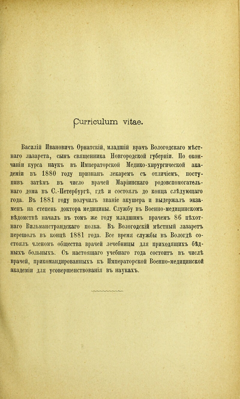 риггісиіит ѵііаѳ. Василій Ивановичъ Орнатскій, младшій врачъ Вологодскаго мѣст- наго лазарета, сынъ священника Новгородской губерніи. По окон- чаніи курса наукъ въ Императорской Медико-хирургической ака- деміи въ 1880 году признанъ лекаремъ съ отличіемъ, посту- пивъ затѣмъ въ число врачей Маріинскаго родовспомогатель- наго дома въ С.-Петербургѣ, гдѣ и состоялъ до конца слѣдующаго года. Въ 1881 году получилъ званіе акушера и выдержалъ экза- менъ на степень доктора медицины. Службу въ Военно-медицинскомъ вѣдомствѣ началъ въ томъ же году младшимъ врачемъ 86 пѣхот- наго Вильманстрандскаго полка. Въ Вологодскій мѣстный лазаретъ перешолъ въ концѣ 1881 года. Все время службы въ Вологдѣ со- стоялъ членомъ общества врачей лечебницы для приходящихъ бѣд- ныхъ больныхъ. Съ настоящаго учебнаго года состоитъ въ числѣ врачей, прикомандированныхъ къ Императорской Военно-медицинской академіи для усовершенствованія въ наукахъ.