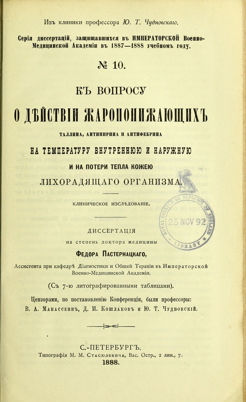 Изъ клиники профессора Ю. Т. Чудновскаю. Серія диссертацій, защищавшихся въ ИМПЕРАТОРСКОЙ Военно- Медицинской Академіи въ 1887—1888 учебномъ году. № іо. КЪ ВОПРОСУ О ДЪОСТВІИ ЖАРОЛОНИЖШШВХЪ ТАЛЛИНА, АНТИПИРИНА II АНТИФЕБРИНА НА ТЕМПЕРАТУРУ ВНУТРЕННЮЮ И НАРУЖНУЮ И НА ПОТЕРИ ТЕПЛА КОЖЕЮ ЛИХОРАДЯЩАГО ОРГАНИЗМА. КЛИНИЧЕСКОЕ ИЗСЛѢДОВАНІЕ. ДИССЕРТАЦІЯ на степень доктора медицины Федора Пастернацкаго, Ассистента при кафедрѣ Діагностики и Общей Терапіи въ Императорской Военно-Медицинской Академіи. (Съ 7-ю литографированными таблицами). Цензорами, по постановленію Конференціи, были профессоры: В. А. Манассеинъ, Д. И. Кошлаковъ и Ю. Т. Чудбовскій. С.-ПЕТЕРБУРГЪ. Типографія М. М. Стасюлевича, Вас. Остр., 2 лин., 7. 1888.
