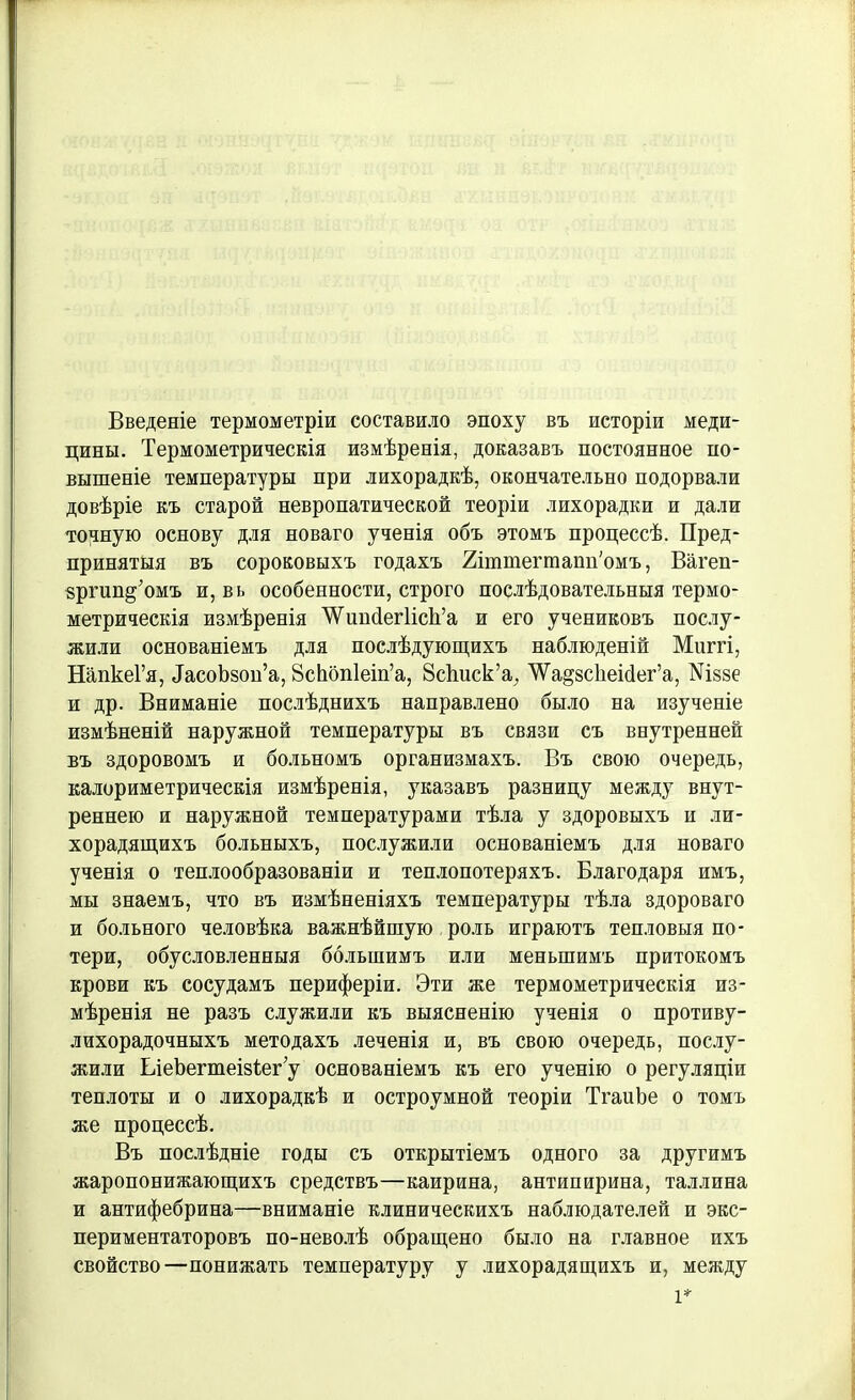 Введеніе термометріи составило эпоху въ исторіи меди- цины. Термометрическія измѣренія, доказавъ постоянное по- вышеніе температуры при лихорадкѣ, окончательно подорвали довѣріе къ старой невропатической теоріи лихорадки и дали точную основу для новаго ученія объ этомъ процессѣ. Пред- принятыя въ сороковыхъ годахъ Йттегтапп'омъ, Вагеп- зргип^омъ и, вь особенности, строго послѣдовательныя термо- метрическія измѣренія ѴѴиисІегІісІі’а и его учениковъ послу- жили основаніемъ для послѣдующихъ наблюденій Миггі, НапкеГя, ТасоЬзоп’а, 8сЬбп1еіп’а, 8с1шск’а, ^а^зскеИег’а, №ззе и др. Вниманіе послѣднихъ направлено было на изученіе измѣненій наружной температуры въ связи съ внутренней въ здоровомъ и больномъ организмахъ. Въ свою очередь, калориметрическія измѣренія, указавъ разницу между внут- реннею и наружной температурами тѣла у здоровыхъ и ли- хорадящихъ больныхъ, послужили основаніемъ для новаго ученія о теплообразованіи и теплопотеряхъ. Благодаря имъ, мы знаемъ, что въ измѣненіяхъ температуры тѣла здороваго и больного человѣка важнѣйшую роль играютъ тепловыя по- тери, обусловленныя большимъ или меньшимъ притокомъ крови къ сосудамъ периферіи. Эти же термометрическія из- мѣренія не разъ служили къ выясненію ученія о противу- лихорадочныхъ методахъ леченія и, въ свою очередь, послу- жили ІлеЪегтеізіег у основаніемъ къ его ученію о регуляціи теплоты и о лихорадкѣ и остроумной теоріи ТгаиЬе о томъ же процессѣ. Въ послѣдніе годы съ открытіемъ одного за другимъ жаропонижающихъ средствъ—каирина, антипирина, Таллина и антифебрина—вниманіе клиническихъ наблюдателей и экс- периментаторовъ по-неволѣ обращено было на главное ихъ свойство—понижать температуру у лихорадящихъ и, между
