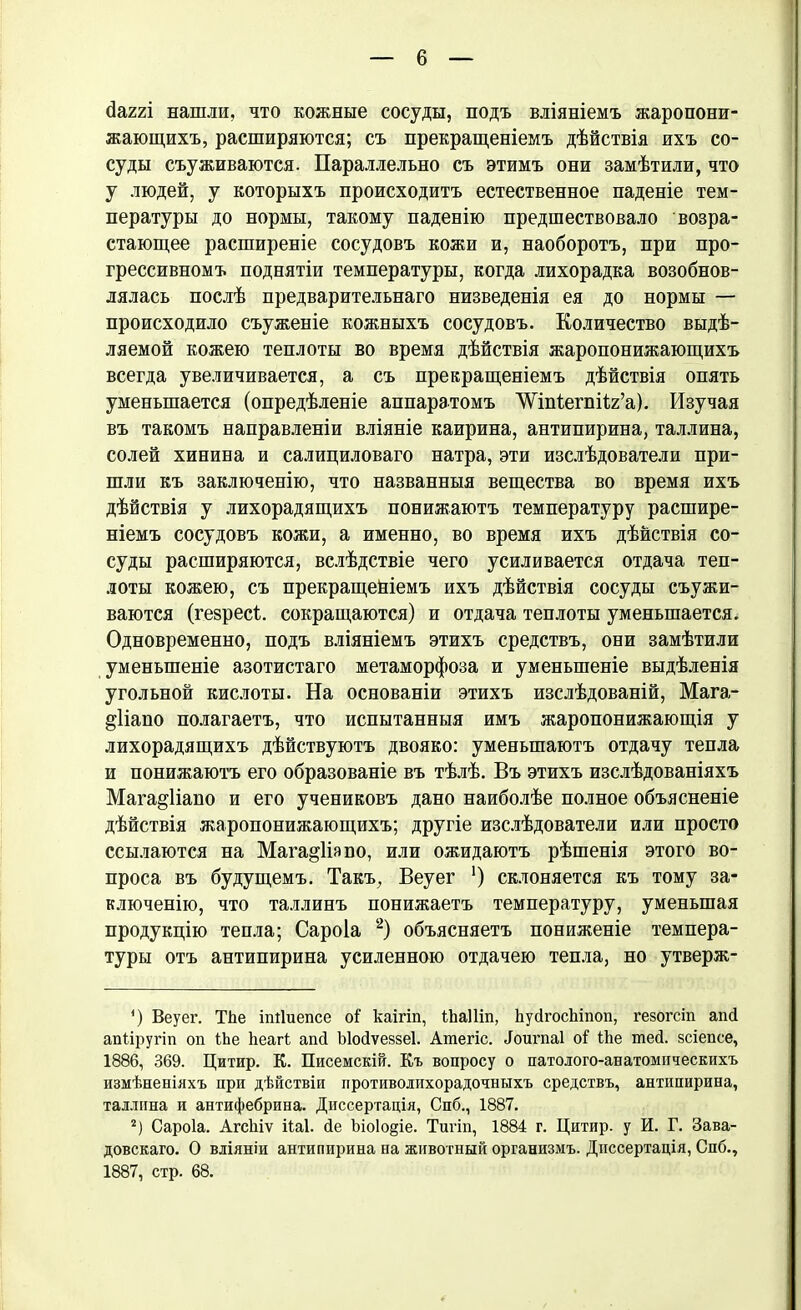 сіаггі нашли, что кожные сосуды, подъ вліяніемъ жаропони- жающихъ, расширяются; съ прекращеніемъ дѣйствія ихъ со- суды съуживаются. Параллельно съ этимъ они замѣтили, что у людей, у которыхъ происходитъ естественное паденіе тем- пературы до нормы, такому паденію предшествовало возра- стающее расширеніе сосудовъ кожи и, наоборотъ, при про- грессивномъ поднятіи температуры, когда лихорадка возобнов- лялась послѣ предварительнаго низведенія ея до нормы — происходило съуженіе кожныхъ сосудовъ. Количество выдѣ- ляемой кожею теплоты во время дѣйствія жаропонижающихъ всегда увеличивается, а съ прекращеніемъ дѣйствія опять уменьшается (опредѣленіе аппаратомъ ’ѴѴ'іпІегпіІг’а). Изучая въ такомъ направленіи вліяніе каирина, антипирина, Таллина, солей хинина и салициловаго натра, эти изслѣдователи при- шли къ заключенію, что названныя вещества во время ихъ дѣйствія у лихорадящихъ понижаютъ температуру расшире- ніемъ сосудовъ кожи, а именно, во время ихъ дѣйствія со- суды расширяются, вслѣдствіе чего усиливается отдача теп- лоты кожею, съ прекращейіемъ ихъ дѣйствія сосуды съужи- ваются (гезресѣ. сокращаются) и отдача теплоты уменьшается. Одновременно, подъ вліяніемъ этихъ средствъ, они замѣтили уменьшеніе азотистаго метаморфоза и уменьшеніе выдѣленія угольной кислоты. На основаніи этихъ изслѣдованій, Мага- дііапо полагаетъ, что испытанныя имъ жаропонижающія у лихорадящихъ дѣйствуютъ двояко: уменьшаютъ отдачу тепла и понижаютъ его образованіе въ тѣлѣ. Въ этихъ изслѣдованіяхъ Мага^ііано и его учениковъ дано наиболѣе полное объясненіе дѣйствія жаропонижающихъ; другіе изслѣдователи или просто ссылаются на Мага^Изпо, или ожидаютъ рѣшенія этого во- проса въ будущемъ. Такъ, Веуег *) склоняется къ тому за- ключенію, что Таллинъ понижаетъ температуру, уменьшая продукцію тепла; Сароіа * 2) объясняетъ пониженіе темпера- туры отъ антипирина усиленною отдачею тепла, но утверж- ’) Веуег. Тііе іпііиепсе оі' каігіп, іЬаІІіп, ЬуйгосЪіпоп, гезогсіп апсі апііругіп оп ІЪе Ьеагі аші Ыойѵеззеі. Ашегіс. Йоигпаі о! Ше піей. зсіепсе, 1886, 369. Цитир. К. Писемскій. Къ вопросу о патолого-анатомическихъ измѣненіяхъ при дѣйствіи противолихорадочныхъ средствъ, антипирина, Таллина и антифебрина. Диссертація, Спб., 1887. 2) Сароіа. Агсіііѵ іѣаі. йе Ьіо1о§іе. Тигіп, 1884 г. Цитир. у И. Г. Зава- довскаго. О вліяніи антипирина на животный организмъ. Диссертація, Спб., 1887, стр. 68.