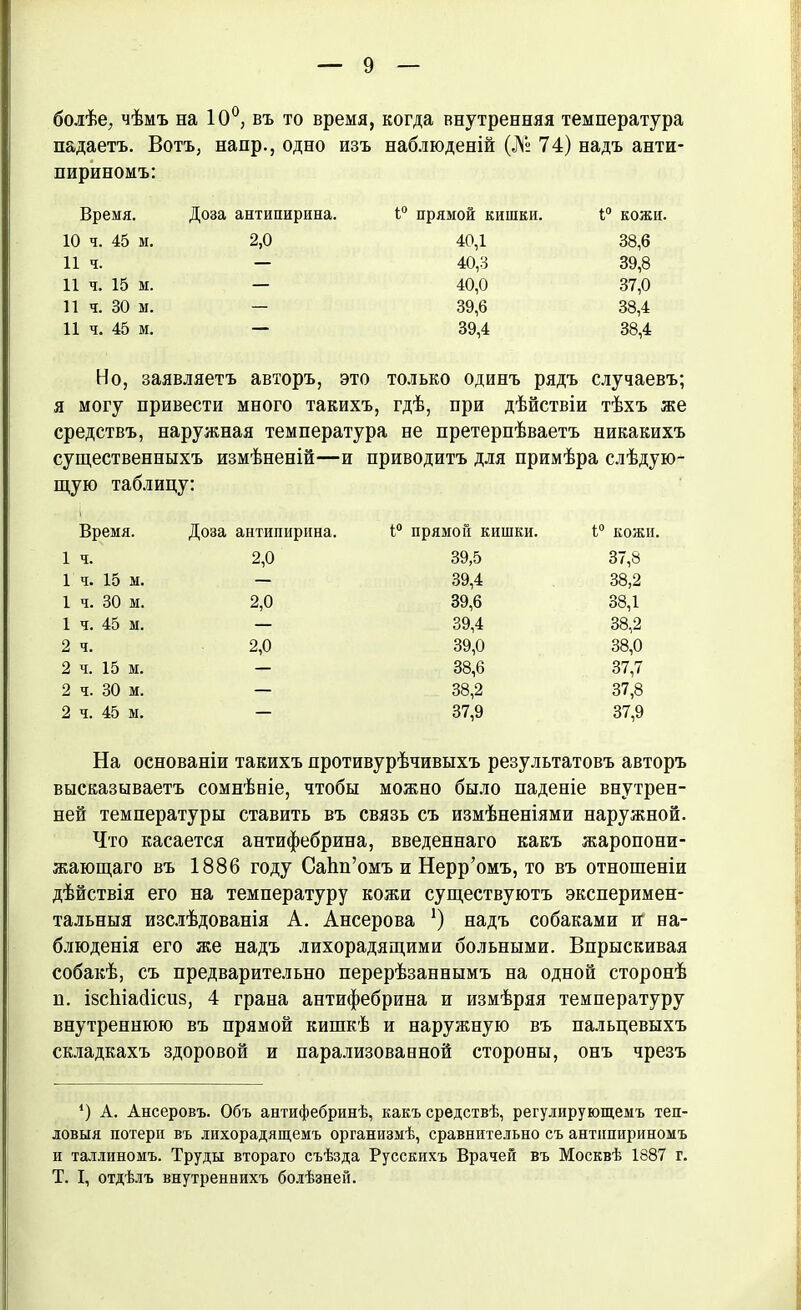 болѣе, чѣмъ на 10°, въ то время, когда внутренняя температура падаетъ. Вотъ, напр., одно изъ наблюденій (№ 74) надъ анти- пириномъ: Время. Доза антипирина. 1° прямой кишки. 1° кожи. 10 ч. 45 м. 2,0 40,1 38,6 11 ч. — 40,3 39,8 11 ч. 15 м. — 40,0 37,0 11 ч. 30 м. — 39,6 38,4 11 ч. 45 м. — 39,4 38,4 Но, заявляетъ авторъ, это только одинъ рядъ случаевъ; я могу привести много такихъ, гдѣ, при дѣйствіи тѣхъ же средствъ, наружная температура не претерпѣваетъ никакихъ существенныхъ измѣненій—и приводитъ для примѣра слѣдую- щую таблицу: Время. Доза антипирина. 1° прямой кишки. і° кожи. 1 ч. 2,0 39,5 37,8 1ч. 15 м. — 39,4 38,2 1 ч. 30 м. 2,0 39,6 38,1 1 ч. 45 м. — 39,4 38,2 2 ч. 2,0 39,0 38,0 2 ч. 15 м. — 38,6 37,7 2 ч. 30 м. — 38,2 37,8 2 ч. 45 м. — 37,9 37,9 На основаніи такихъ нротивурѣчивыхъ результатовъ авторъ высказываетъ сомнѣніе, чтобы можно было паденіе внутрен- ней температуры ставить въ связь съ измѣненіями наружной. Что касается антифебрина, введеннаго какъ жаропони- жающаго въ 1886 году СаЬп’омъ и Нерр’омъ, то въ отношеніи дѣйствія его на температуру кожи существуютъ эксперимен- тальныя изслѣдованія А. Ансерова !) надъ собаками и на- блюденія его же надъ лихорадящими больными. Впрыскивая собакѣ, съ предварительно перерѣзаннымъ на одной сторонѣ н. ізсіііайісиз, 4 грана антифебрина и измѣряя температуру внутреннюю въ прямой кишкѣ и наружную въ пальцевыхъ складкахъ здоровой и парализованной стороны, онъ чрезъ *) А. Ансеровъ. Объ антифебринѣ, какъ средствѣ, регулирующемъ теп- ловыя потери въ лихорадящемъ организмѣ, сравнительно съ антипириномъ и Таллиномъ. Труды втораго съѣзда Русскихъ Врачей въ Москвѣ 1887 г. Т. I, отдѣлъ внутреннихъ болѣзней.