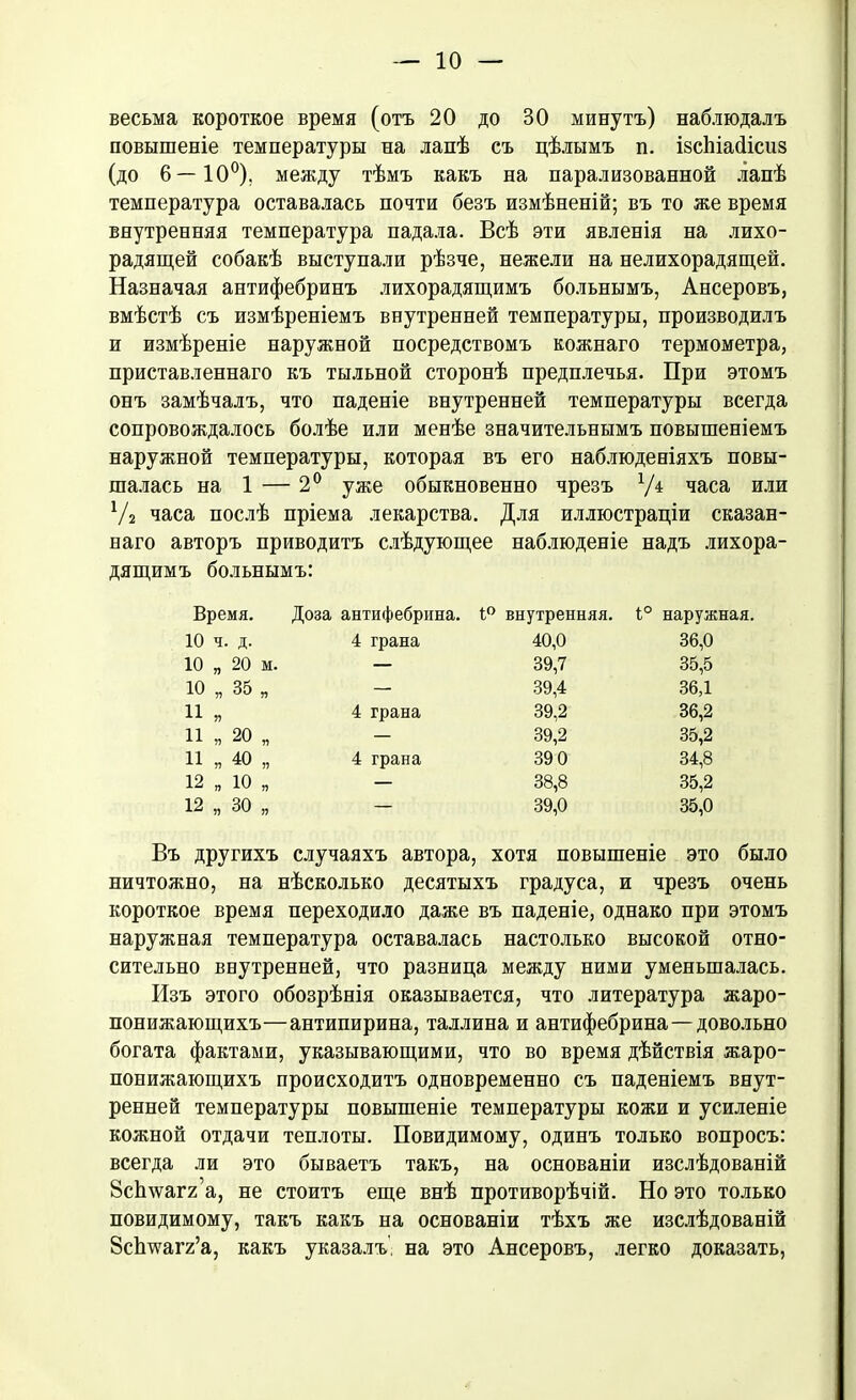 весьма короткое время (отъ 20 до ВО минутъ) наблюдалъ повышеніе температуры на лапѣ съ цѣлымъ п. ізсіііасіісиз (до 6—10°), между тѣмъ какъ на парализованной лапѣ температура оставалась почти безъ измѣненій; въ то же время внутренняя температура падала. Всѣ эти явленія на лихо- радящей собакѣ выступали рѣзче, нежели на нелихорадящей. Назначая антифебринъ лихорадящимъ больнымъ, Ансеровъ, вмѣстѣ съ измѣреніемъ внутренней температуры, производилъ и измѣреніе наружной посредствомъ кожнаго термометра, приставленнаго къ тыльной сторонѣ предплечья. При этомъ онъ замѣчалъ, что паденіе внутренней температуры всегда сопровождалось болѣе или менѣе значительнымъ повышеніемъ наружной температуры, которая въ его наблюденіяхъ повы- шалась на 1 — 2° уже обыкновенно чрезъ Уд часа или У2 часа послѣ пріема лекарства. Для иллюстраціи сказан- наго авторъ приводитъ слѣдующее наблюденіе надъ лихора- дящимъ больнымъ: Время. Доза антифебрина. 1° внутренняя. 1° наружная. 10 ч. д. 4 грана 40,0 36,0 10 „ 20 м. — 39,7 35,5 10 „ 35 я 39,4 36Д и „ 4 грана 39,2 36,2 11 „ 20 Г) 39,2 35,2 11 „ 40 „ 4 грана 39 0 34,8 12 „ 10 Я 38,8 35,2 12 „ 30 Я 39,0 35,0 Въ другихъ случаяхъ автора, хотя повышеніе это было ничтожно, на нѣсколько десятыхъ градуса, и чрезъ очень короткое время переходило даже въ паденіе, однако при этомъ наружная температура оставалась настолько высокой отно- сительно внутренней, что разница между ними уменьшалась. Изъ этого обозрѣнія оказывается, что литература жаро- понижающихъ—антипирина, Таллина и антифебрина—довольно богата фактами, указывающими, что во время дѣйствія жаро- понижающихъ происходитъ одновременно съ паденіемъ внут- ренней температуры повышеніе температуры кожи и усиленіе кожной отдачи теплоты. Повидимому, одинъ только вопросъ: всегда ли это бываетъ такъ, на основаніи изслѣдованій 8с1шаг2 а, не стоитъ еще внѣ противорѣчій. Но это только повидимому, такъ какъ на основаніи тѣхъ же изслѣдованій Зсішагг’а, какъ указалъ, на это Ансеровъ, легко доказать,