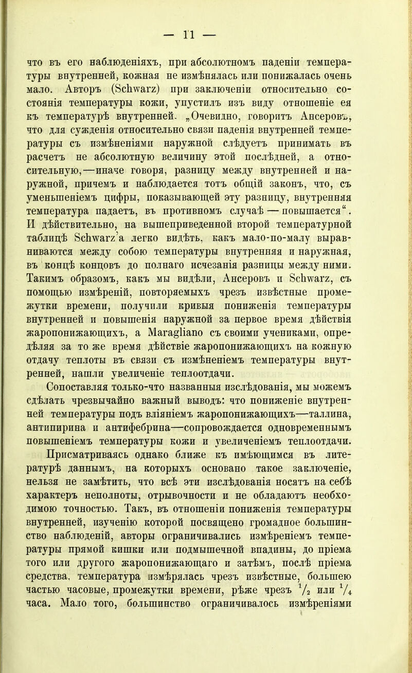 что въ его наблюденіяхъ, при абсолютномъ паденіи темпера- туры внутренней, кожная не измѣнялась или понижалась очень мало. Авторъ (8с1шагг) при заключеніи относительно со- стоянія температуры кожи, упустилъ изъ виду отношеніе ея къ температурѣ внутренней. „Очевидно, говоритъ Ансеровъ, что для сужденія относительно связи паденія внутренней темпе- ратуры съ измѣненіями наружной слѣдуетъ принимать въ расчетъ не абсолютную величину этой послѣдней, а отно- сительную,—иначе говоря, разницу между внутренвей и на- ружной, причемъ и наблюдается тотъ общій законъ, что, съ уменьшеніемъ цифры, показывающей эту разницу, внутренняя температура падаетъ, въ противномъ случаѣ — повышается'1. И дѣйствительно, на вышеприведенной второй температурной таблицѣ Зсішагг’а легко видѣть, какъ мало-по-малу вырав- ниваются между собою температуры внутренняя и наружная, въ концѣ концовъ до полнаго исчезанія разницы между ними. Такимъ образомъ, какъ мы видѣли, Ансеровъ и Зсігѵѵагг, съ помощью измѣреній, повторяемыхъ чрезъ извѣстные проме- жутки времени, получили кривыя пониженія температуры внутренней и повышенія наружной за первое время дѣйствія жаропонижающихъ, а Мага^Напо съ своими учениками, опре- дѣляя за то же время дѣйствіе жаропонижающихъ на кожную отдачу теплоты въ связи съ измѣненіемъ температуры внут- ренней, нашли увеличеніе теплоотдачи. Сопоставляя только-что названныя изслѣдованія, мы можемъ сдѣлать чрезвычайно важный выводъ: что пониженіе внутрен- ней температуры подъ вліяніемъ жаропонижающихъ—Таллина, антипирина и антифебрина—сопровождается одновременнымъ повышеніемъ температуры кожи и увеличеніемъ теплоотдачи. Присматриваясь однако ближе къ имѣющимся въ лите- ратурѣ даннымъ, на которыхъ основано такое заключеніе, нельзя не замѣтить, что всѣ эти изслѣдованія носятъ на себѣ характеръ неполноты, отрывочности и не обладаютъ необхо- димою точностью. Такъ, въ отношеніи пониженія температуры внутренней, изученію которой посвящено громадное большин- ство наблюденій, авторы ограничивались измѣреніемъ темпе- ратуры прямой кишки или подмышечной впадины, до пріема того или другого жаропонижающаго и затѣмъ, послѣ пріема средства, температура измѣрялась чрезъ извѣстные, большею частью часовые, промежутки времени, рѣже чрезъ Ѵг или V* часа. Мало того, большинство ограничивалось измѣреніями