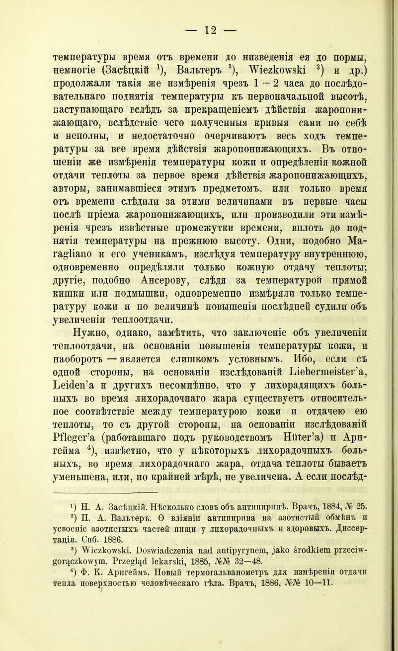 температуры время отъ времени до низведенія ея до нормы, немногіе (Засѣцкій *), Вальтеръ * 2), ^іегкошкі 3) и др.) продолжали такія же измѣренія чрезъ 1—2 часа до послѣдо- вательнаго поднятія температуры къ первоначальной высотѣ, наступающаго вслѣдъ за прекращеніемъ дѣйствія жаропони- жающаго, вслѣдствіе чего полученныя кривыя сами по себѣ и неполны, и недостаточно очерчиваютъ весь ходъ темпе- ратуры за все время дѣйствія жаропонижающихъ. Въ отно- шеніи же измѣренія температуры кожи и опредѣленія кожной отдачи теплоты за первое время дѣйствія жаропонижающихъ, авторы, занимавшіеся этимъ предметомъ, или только время отъ времени слѣдили за этими величинами въ первые часы послѣ пріема жаропонижающихъ, или производили эти измѣ- ренія чрезъ извѣстные промежутки времени, вплоть до под- нятія температуры на прежнюю высоту. Одни, подобно Ма- га^ііапо и его ученикамъ, изслѣдуя температуру внутреннюю, одновременно опредѣляли только кожную отдачу теплоты; другіе, подобно Ансерову, слѣдя за температурой прямой кишки или подмышки, одновременно измѣряли только темпе- ратуру кожи и по величинѣ повышенія послѣдней судили объ увеличеніи теплоотдачи. Нужно, однако, замѣтить, что заключеніе объ увеличеніи теплоотдачи, на основаніи повышенія температуры кожи, и наоборотъ — является слишкомъ условнымъ. Ибо, если съ одной стороны, на основаніи изслѣдованій ЬіеЪегиіеізІег’а, ЬеМеп’а и другихъ несомнѣнно, что у лихорадящихъ боль- ныхъ во время лихорадочнаго жара существуетъ относитель- ное соотвѣтствіе между температурою кожи и отдачею ею теплоты, то съ другой стороны, на основаніи изслѣдованій РЯе^ег’а (работавшаго подъ руководствомъ НіНег’а) и Арн- гейма 4), извѣстно, что у нѣкоторыхъ лихорадочныхъ боль- ныхъ, во время лихорадочнаго жара, отдача теплоты бываетъ уменьшена, или, по крайней мѣрѣ, не увеличена. А если послѣд- ') Н. А. Засѣцкій. Нѣсколько словъ объ аішіппринѣ. Врачъ, 1884, № 25. 2) П. А. Вальтеръ. О вліяніи антипирина на азотистый обмѣнъ и усвоеніе азотистыхъ частей пищи у лихорадочныхъ и здоровыхъ. Диссер- тація. Спб. 1886. 3) ЛѴіс2ко\ѵ5кі. Возтайсгеніа пай апііругупет, ^ако згойкіет рггесі\ѵ- §ог§сгко\ѵут. Ргге^й Іекагзкі, 1885, №№ 32—48. 4) Ф. К. Арнгеймъ. Новый термогальванометръ для измѣренія отдачи тепла поверхностью человѣческаго тѣла. Врачъ, 1886, №№ 10—11.