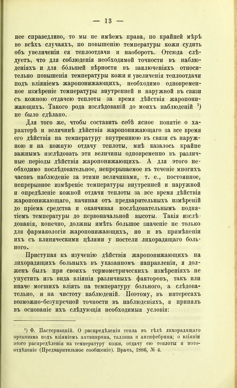 нее справедливо, то мы не имѣемъ права, по крайней мѣрѣ во всѣхъ случаяхъ, по повышенію температуры кожи судить объ увеличеніи ея теплоотдачи и наоборотъ. Отсюда слѣ- дуетъ, что для соблюденія необходимой точности въ наблю- деніяхъ и для большей вѣрности въ заключеніяхъ относи- тельно повышенія температуры кожи и увеличенія теплоотдачи подъ вліяніемъ жаропонижающихъ, необходимо одновремен- ное измѣреніе температуры внутренней и наружной въ связи съ кожною отдачею теплоты за время дѣйствія жаропони- жающихъ. Такого рода изслѣдованій до моихъ наблюденій *) не было сдѣлано. Для того же, чтобы составить себѣ ясное понятіе о ха- рактерѣ и величинѣ дѣйствія жаропонижающаго за все время его дѣйствія на температуру внутреннюю въ связи съ наруж- ною и на кожную отдачу теплоты, мнѣ казалось крайне важнымъ изслѣдовать эти величины одновременно въ различ- ные періоды дѣйствія жаропонижающихъ. А для этого не- обходимо послѣдовательное, непрерываемое въ теченіе многихъ часовъ наблюденіе за этими величинами, т. е., постоянное, непрерывное измѣреніе температуры внутренней и наружной и опредѣленіе кожной отдачи теплоты за все время дѣйствія жаропонижающаго, начиная отъ предварительныхъ измѣреній до пріема средства и оканчивая послѣдовательнымъ подня- тіемъ температуры до первоначальной высоты. Такія изслѣ- дованія, конечно, должны имѣть большое значеніе не только для фармакологіи жаропонижающихъ, но и въ примѣненіи ихъ съ клиническими цѣлями у постели лихорадящаго боль- ного. Приступая къ изученію дѣйствія жаропонижающихъ на лихорадящихъ больныхъ въ указанномъ направленіи, я дол- женъ былъ при своихъ термометрическихъ измѣреніяхъ не упустить изъ вида вліянія различныхъ факторовъ, такъ или иначе могшихъ вліять на температуру больного, а слѣдова- тельно, и на чистоту наблюденій. Поэтому, въ интересахъ возможно-безупречной точности въ наблюденіяхъ, я принялъ въ основаніе ихъ слѣдующія необходимыя условія: *) Ф. Пастернацкій. О распредѣленіи тепла въ тѣлѣ лихорадящаго организма подъ вліяніемъ антипирина, Таллина и антифебрина; о вліяніи этого распредѣленія на температуру кожи, отдачу ею теплоты и пото- отдѣленіе (Предварительное сообщеніе). Врачъ, 1886, № 4.