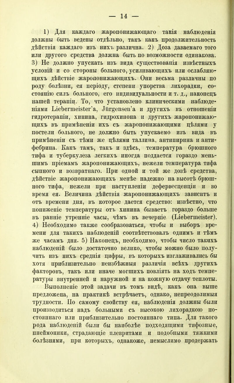 1) Для каждаго жаропонижающаго такія наблюденія должны быть ведены отдѣльно, такъ какъ продолжительность дѣйствія каждаго изъ нихъ различна. 2) Доза даваемаго того или другого средства должна быть по возможности одинакова. 3) Не должно упускать изъ вида существованія извѣстныхъ условій и со стороны больного, усиливающихъ или ослабляю- щихъ дѣйствіе жаропонижающихъ. Они весьма различны по роду болѣзни, ея періоду, степени упорства лихорадки, со- стоянію силъ больного, его индивидуальности и т. д., наконецъ нашей терапіи. То, что установлено клиническими наблюде- ніями ІлеЪегтеізіег’а, Ліг^епзеп’а и другихъ въ отношеніи гидротерапіи, хинина, гидрохинона и другихъ жаропонижаю- щихъ въ примѣненіи ихъ съ жаропонижающими цѣлями у постели больного, не должно быть упускаемо изъ вида въ примѣненіи съ тѣми же цѣлями Таллина, антипирина и анти- фебрина. Какъ тамъ, такъ и здѣсь, температура брюшного тифа и туберкулеза легкихъ иногда поддается гораздо мень- шимъ пріемамъ жаропонижающихъ, нежели температура тифа сыпного и возвратнаго. При одной и той же дозѣ средства, дѣйствіе жаропонижающихъ менѣе надежно на высотѣ брюш- ного тифа, нежели при наступленіи дефервесценціи и во время ея. Величина дѣйствія жаропонижающихъ зависитъ и отъ времени дня, въ которое дается средство: извѣстно, что пониженіе температуры отъ хинина бываетъ . гораздо больше въ ранніе утренніе часы, чѣмъ въ вечерніе (ЬіеЪеппеізіег). 4) Необходимо также сообразоваться, чтобы и выборъ вре- мени для такихъ наблюденій соотвѣтствовалъ однимъ и тѣмъ же часамъ дня. 5) Наконецъ, необходимо, чтобы число такихъ наблюденій было достаточно велико, чтобы можно было полу- чить изъ нихъ среднія цифры, въ которыхъ изглаживались бы хотя приблизительно неизбѣжныя различія всѣхъ другихъ факторовъ, такъ или иначе могшихъ повліять на ходъ темпе- ратуры внутренней и наружной и на кожную отдачу теплоты. Выполненіе этой задачи въ томъ видѣ, какъ она выше предложена, на практикѣ встрѣчаетъ, однако, непреодолимыя трудности. По самому свойству ея, наблюденія должны были производиться надъ больными съ высокою лихорадкою по- стояннаго или приблизительно постояннаго типа. Для такого рода наблюденій были бы наиболѣе подходящими тифозные, пнеймоники, страдающіе плевритами и подобными тяжкими болѣзнями, при которыхъ, однакоже, немыслимо продержать