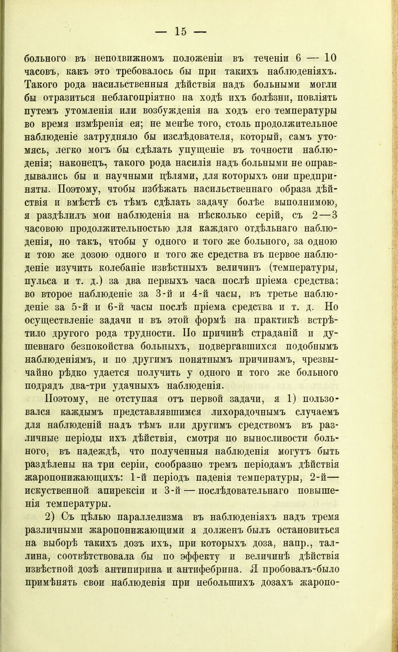 больного въ неподвижномъ положеніи въ теченіи 6 — 10 часовъ, какъ это требовалось бы при такихъ наблюденіяхъ. Такого рода насильственныя дѣйствія надъ больными могли бы отразиться неблагопріятно на ходѣ ихъ болѣзни, повліять путемъ утомленія или возбужденія на ходъ его температуры во время измѣренія ея; не менѣе того, столь продолжительное наблюденіе затрудняло бы изслѣдователя, который, самъ уто- мясь, легко могъ бы сдѣлать упущеніе въ точности наблю- денія; наконецъ, такого рода насилія надъ больными не оправ- дывались бы и научными цѣлями, для которыхъ они предпри- няты. Поэтому, чтобы избѣжать насильственнаго образа дѣй- ствія и вмѣстѣ съ тѣмъ сдѣлать задачу болѣе выполнимою, я раздѣлилъ мои наблюденія на нѣсколько серій, съ 2 — 3 часовою продолжительностью для каждаго отдѣльнаго наблю- денія, но такъ, чтобы у одного и того же больного, за одною и тою же дозою одного и того же средства въ первое наблю- деніе изучить колебаніе извѣстныхъ величинъ (температуры, пульса и т. д.) за два первыхъ часа послѣ пріема средства; во второе наблюденіе за 3-й и 4-й часы, въ третье наблю- деніе за 5-й и 6-й часы послѣ пріема средства и т. д. Но осуществленіе задачи и въ этой формѣ на практикѣ встрѣ- тило другого рода трудности. По причинѣ страданій и ду- шевнаго безпокойства больныхъ, подвергавшихся подобнымъ наблюденіямъ, и по другимъ понятнымъ причинамъ, чрезвы- чайно рѣдко удается получить у одного и того же больного подрядъ два-три удачныхъ наблюденія. Поэтому, не отступая отъ первой задачи, я 1) пользо- вался каждымъ представлявшимся лихорадочнымъ случаемъ для наблюденій надъ тѣмъ или другимъ средствомъ въ раз- личные періоды ихъ дѣйствія, смотря по выносливости боль- ного, въ надеждѣ, что полученныя наблюденія могутъ быть раздѣлены на три серіи, сообразно тремъ періодамъ дѣйствія жаропонижающихъ: 1-й періодъ паденія температуры, 2-й— искуственной апирексіи и 3-й — послѣдовательнаго повыше- нія температуры. 2) Съ цѣлью параллелизма въ наблюденіяхъ надъ тремя различными жаропонижающими я долженъ былъ остановиться на выборѣ такихъ дозъ ихъ, при которыхъ доза, наир., Тал- лина, соотвѣтствовала бы по эффекту и величинѣ дѣйствія извѣстной дозѣ антипирина и антифебрина. Я пробовалъ-было примѣнять свои наблюденія при небольшихъ дозахъ жаропо-
