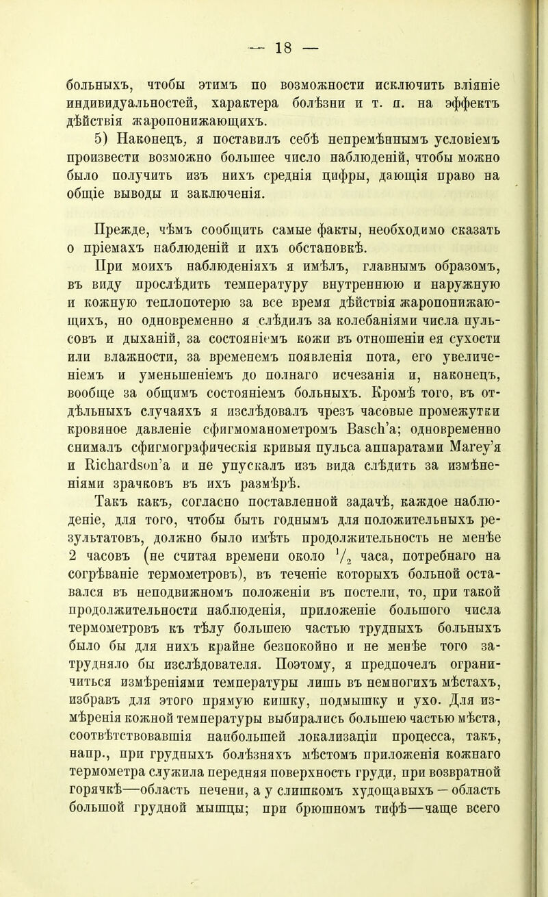 больныхъ, чтобы этимъ по возможности исключить вліяніе индивидуальностей, характера болѣзни и т. я. на эффектъ дѣйствія жаропонижающихъ. 5) Наконецъ, я поставилъ себѣ непремѣннымъ условіемъ произвести возможно большее число наблюденій, чтобы можно было получить изъ нихъ среднія цифры, дающія право на общіе выводы и заключенія. Прежде, чѣмъ сообщить самые факты, необходимо сказать о пріемахъ наблюденій и ихъ обстановкѣ. При моихъ наблюденіяхъ я имѣлъ, главнымъ образомъ, въ виду прослѣдить температуру внутреннюю и наружную и кожную теплопотерю за все время дѣйствія жаропонижаю- щихъ, но одновременно я слѣдилъ за колебаніями числа пуль- совъ и дыханій, за состояніемъ кожи въ отношеніи ея сухости или влажности, за временемъ появленія пота, его увеличе- ніемъ и уменьшеніемъ до полнаго исчезанія и, наконецъ, вообще за общимъ состояніемъ больныхъ. Кромѣ того, въ от- дѣльныхъ случаяхъ я изслѣдовалъ чрезъ часовые промежутки кровяное давленіе сфигмоманометромъ ВазсЬ’а; одновременно снималъ сфигмографическія кривыя пульса аппаратами Магеу’я и ШсЬагйзоп’а и не упускалъ изъ вида слѣдить за измѣне- ніями зрачковъ въ ихъ размѣрѣ. Такъ какъ, согласно поставленной задачѣ, каждое наблю- деніе, для того, чтобы быть годнымъ для положительныхъ ре- зультатовъ, должно было имѣть продолжительность не менѣе 2 часовъ (не считая времени около ]/2 часа, потребнаго на согрѣваніе термометровъ), въ теченіе которыхъ больной оста- вался въ неподвижномъ положеніи въ постели, то, при такой продолжительности наблюденія, приложеніе большого числа термометровъ къ тѣлу большею частью трудныхъ больныхъ было бы для нихъ крайне безпокойно и не менѣе того за- трудняло бы изслѣдователя. Поэтому, я предпочелъ ограни- читься измѣреніями температуры лишь въ немногихъ мѣстахъ, избравъ для этого прямую кишку, подмышку и ухо. Для из- мѣренія кожной температуры выбирались большею частью мѣста, соотвѣтствовавшія наибольшей локализаціи процесса, такъ, напр., при грудныхъ болѣзняхъ мѣстомъ приложенія кожнаго термометра служила передняя поверхность груди, при возвратной горячкѣ—область печени, а у слишкомъ худощавыхъ — область большой грудной мышцы; при брюшномъ тифѣ—чаще всего