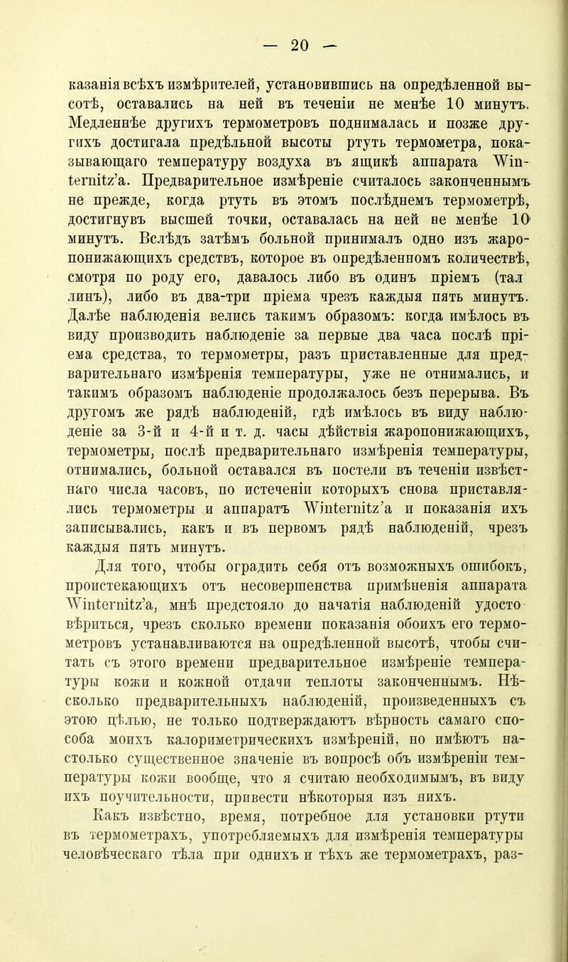 казанія всѣхъ измѣрителей, установившись на опредѣленной вы- сотѣ, оставались на ней въ теченіи не менѣе 10 минутъ. Медленнѣе другихъ термометровъ поднималась и позже дру- гихъ достигала предѣльной высоты ртуть термометра, пока- зывающаго температуру воздуха въ ящикѣ аппарата ЛѴіп- Іегпііг’а. Предварительное измѣреніе считалось законченнымъ не прежде, когда ртуть въ этомъ послѣднемъ термометрѣ, достигнувъ высшей точки, оставалась на ней ве менѣе ІО1 минутъ. Вслѣдъ затѣмъ больной принималъ одно изъ жаро- понижающихъ средствъ, которое въ опредѣленномъ количествѣ, смотря по роду его, давалось либо въ одинъ пріемъ (тал линъ), либо въ два-три пріема чрезъ каждыя пять минутъ. Далѣе наблюденія велись такимъ образомъ: когда имѣлось въ виду производить наблюденіе за первые два часа послѣ прі- ема средства, то термометры, разъ приставленные для пред- варительнаго измѣренія температуры, уже не отнимались, и такимъ образомъ наблюденіе продолжалось безъ перерыва. Въ другомъ же рядѣ наблюденій, гдѣ имѣлось въ виду наблю- деніе за 3-й и 4-й и т. д. часы дѣйствія жаропонижающихъ,, термометры, послѣ предварительнаго измѣренія температуры, отнимались, больной оставался въ постели въ теченіи извѣст- наго числа часовъ, по истеченіи которыхъ снова приставля- лись термометры и аппаратъ ЛУіпіегпіІг’а и показанія ихъ записывались, какъ и въ первомъ рядѣ наблюденій, чрезъ каждыя пять минутъ. Для того, чтобы оградить себя отъ возможныхъ ошибокъ, проистекающихъ отъ несовершенства примѣненія аппарата ЛѴіпІегпйг’а, мнѣ предстояло до начатія наблюденій удосто вѣриться, чрезъ сколько времени показанія обоихъ его термо- метровъ устанавливаются на опредѣленной высотѣ, чтобы счи- тать съ этого времени предварительное измѣреніе темпера- туры кожи и кожной отдачи теплоты законченнымъ. Нѣ- сколько предварительныхъ наблюденій, произведенныхъ съ этою цѣлью, не только подтверждаютъ вѣрность самаго спо- соба моихъ калориметрическихъ измѣреній, но имѣютъ на- столько существенное значеніе въ вопросѣ объ измѣреніи тем- пературы кожи вообще, что я считаю необходимымъ, въ виду ихъ поучительности, привести нѣкоторыя изъ нихъ. Какъ извѣстно, время, потребное для установки ртути въ термометрахъ, употребляемыхъ для измѣренія температуры человѣческаго тѣла при однихъ и тѣхъ же термометрахъ, раз-