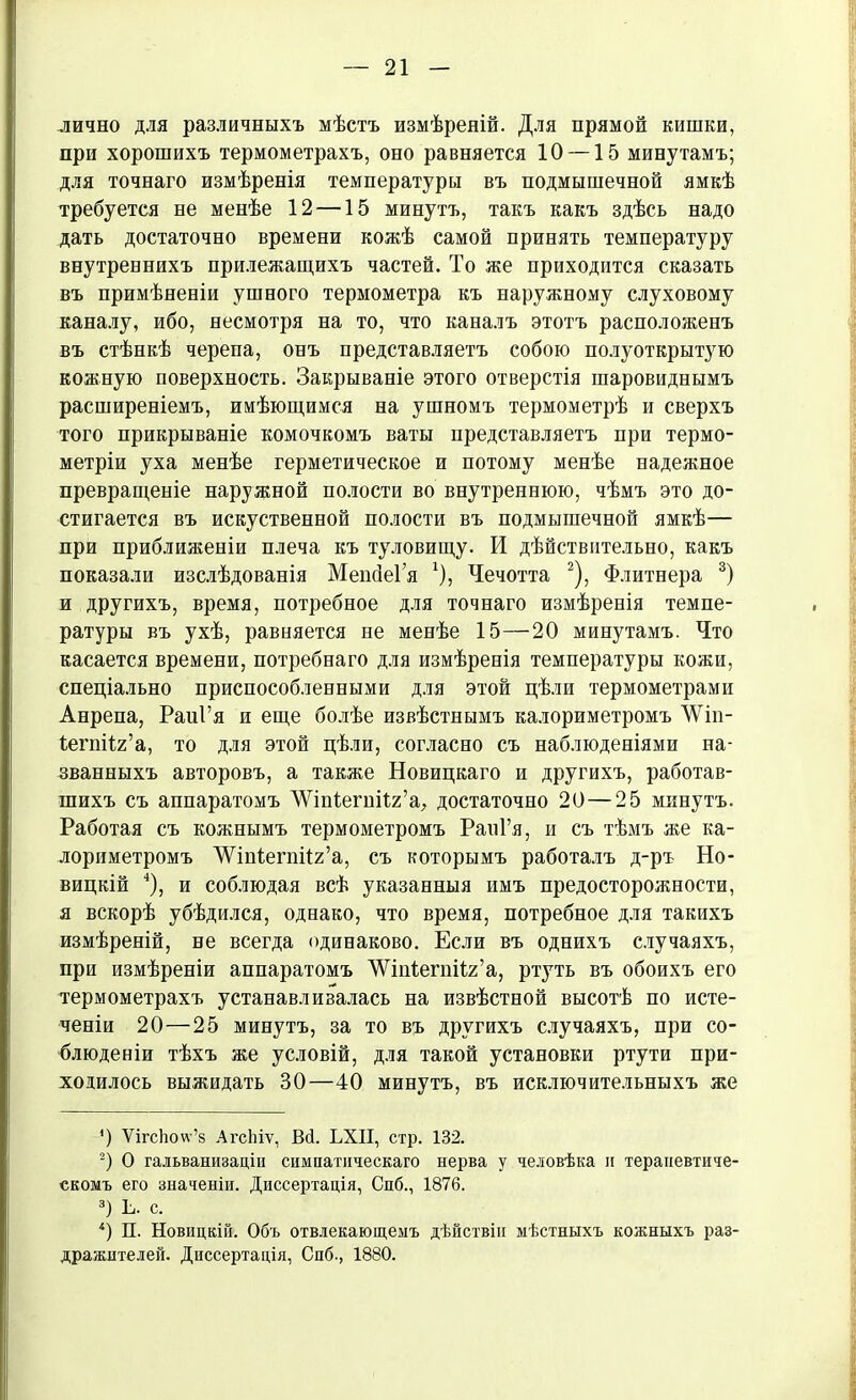 лично для различныхъ мѣстъ измѣреній. Для прямой кишки, при хорошихъ термометрахъ, оно равняется 10 —15 минутамъ; для точнаго измѣренія температуры въ подмышечной ямкѣ требуется не менѣе 12 —15 минутъ, такъ какъ здѣсь надо дать достаточно времени кожѣ самой принять температуру внутреннихъ прилежащихъ частей. То же приходится сказать въ примѣненіи ушного термометра къ наружному слуховому каналу, ибо, несмотря на то, что каналъ этотъ расположенъ въ стѣнкѣ черепа, онъ представляетъ собою полуоткрытую кожную поверхность. Закрываніе этого отверстія шаровиднымъ расширеніемъ, имѣющимся на ушномъ термометрѣ и сверхъ того прикрываніе комочкомъ ваты представляетъ при термо- метріи уха менѣе герметическое и потому менѣе надежное превращеніе наружной полости во внутреннюю, чѣмъ это до- стигается въ искуственной полости въ подмышечной ямкѣ— при приблияіеніи плеча къ туловищу. И дѣйствительно, какъ показали изслѣдованія МепбеГя г), Чечотта * 2), Флитнера 3) и другихъ, время, потребное для точнаго измѣренія темпе- ратуры въ ухѣ, равняется не менѣе 15—20 минутамъ. Что касается времени, потребнаго для измѣренія температуры кожи, спеціально приспособленными для этой цѣли термометрами Анрепа, РаиГя и еще болѣе извѣстнымъ калориметромъ ЛѴт- ѣегпііг’а, то для этой цѣли, согласно съ наблюденіями на- званныхъ авторовъ, а также Новицкаго и другихъ, работав- шихъ съ аппаратомъ ЛѴшіегпіІг’а, достаточно 20—25 минутъ. Работая съ кожнымъ термометромъ РаиГя, и съ тѣмъ же ка- лориметромъ ЛѴшІегпіІг’а, съ которымъ работалъ д-ръ Но- вицкій 4), и соблюдая всѣ указанныя имъ предосторожности, я вскорѣ убѣдился, однако, что время, потребное для такихъ измѣреній, не всегда одинаково. Если въ однихъ случаяхъ, при измѣреніи аппаратомъ ’ѴѴіпІегпііг’а, ртуть въ обоихъ его термометрахъ устанавливалась на извѣстной высотѣ по исте- ченіи 20—25 минутъ, за то въ другихъ случаяхъ, при со- блюденіи тѣхъ же условій, для такой установки ртути при- ходилось выжидать 30—40 минутъ, въ исключительныхъ же О ѴігсЬоѵѵ’з АгсЬіѵ, Вй. ЬХП, стр. 132. 2) О гальванизаціи симпатическаго нерва у человѣка и терапевтиче- скомъ его значеніи. Диссертація, Спб., 1876. 3) Ь. с. 4) П. Новицкій. Объ отвлекающемъ дѣйствіи мѣстныхъ кожныхъ раз- дражителей. Диссертація, Спб., 1880.