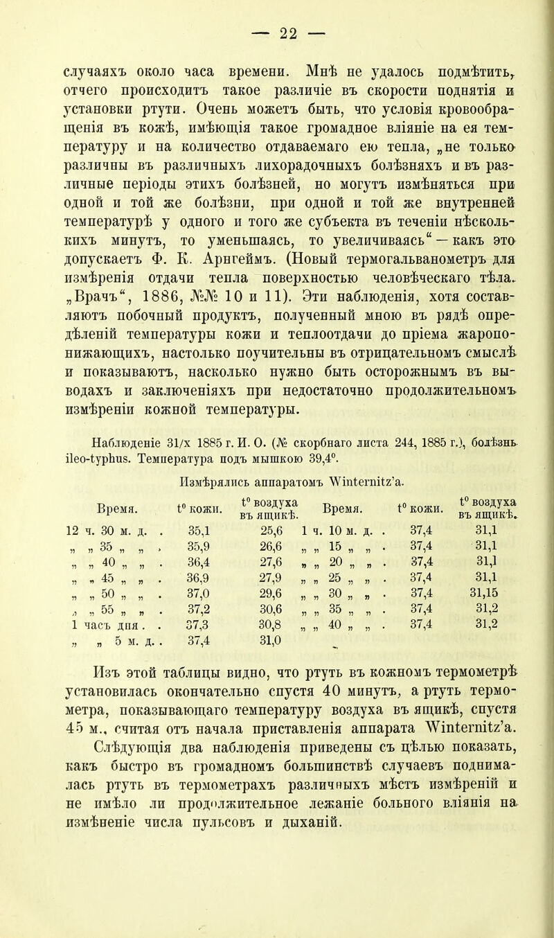 случаяхъ около часа времени. Мнѣ не удалось подмѣтить, отчего происходитъ такое различіе въ скорости поднятія и установки ртути. Очень можетъ быть, что условія кровообра- щенія въ кожѣ, имѣющія такое громадное вліяніе на ея тем- пературу и на количество отдаваемаго ею тепла, „не только различны въ различныхъ лихорадочныхъ болѣзняхъ и въ раз- личные періоды этихъ болѣзней, но могутъ измѣняться при одной и той же болѣзни, при одной и той же внутренней температурѣ у одного и того же субъекта въ теченіи нѣсколь- кихъ минутъ, то уменьшаясь, то увеличиваясь “ —какъ это допускаетъ Ф. К. Арнгеймъ. (Новый термогальванометръ для измѣренія отдачи тепла поверхностью человѣческаго тѣла. „Врачъ, 1886, №№ 10 и 11). Эти наблюденія, хотя состав- ляютъ побочный продуктъ, полученный мною въ рядѣ опре- дѣленій температуры кожи и теплоотдачи до пріема жаропо- нижающихъ, настолько поучительны въ отрицательномъ смыслѣ и показываютъ, насколько нужно быть осторожнымъ въ вы- водахъ и заключеніяхъ при недостаточно продолжительномъ измѣреніи кожной температуры. Наблюденіе 31/х 1885 г. И. О. (№ скорбнаго листа 244, 1885 г.), болѣзнь Нео-іурЬиз. Температура подъ мышкою 39,4°. Измѣрялись аппаратомъ 'ѴѴіпіегпіІг’а. Время. 1° кожи. 1° воздуха въ ящикѣ. Время. 1° кожи. 1° воздуха въ ящикѣ. 12 ч. 30 м. д. . 35,1 25,6 1 Ч. 10 м. д. . 37,4 31,1 Я я 35 „ „ , 35,9 26,6 „ я 15 „ „ • 37,4 31,1 П Я 40 „ „ 36,4 27,6 „ и 20 „ я . 37,4 31,1 Я « 45 „ „ 36,9 27,9 „ п 25 „ я • 37,4 31,1 Я я 50 „ „ 37,0 29,6 „ п 30 „ я 37,4 31,15 Л » 55 „ „ 37,2 30,6 „ 55 35 „ „ . 37,4 31,2 1 часъ дня. . 37,3 30,8 „ 51 40 „ „ . 37,4 31,2 99 я 5 м. д. . 37,4 31,0 Изъ этой таблицы видно, что ртуть въ кожномъ термометрѣ установилась окончательно спустя 40 минутъ, а ртуть термо- метра, показывающаго температуру воздуха въ ящикѣ, спустя 45 м., считая отъ начала приставленія аппарата ЛѴтіегпііг’а. Слѣдующія два наблюденія приведены съ цѣлью показать, какъ быстро въ громадномъ большинствѣ случаевъ поднима- лась ртуть въ термометрахъ различныхъ мѣстъ измѣреній и не имѣло ли продолжительное лежаніе больного вліянія на измѣненіе числа пульсовъ и дыханій.