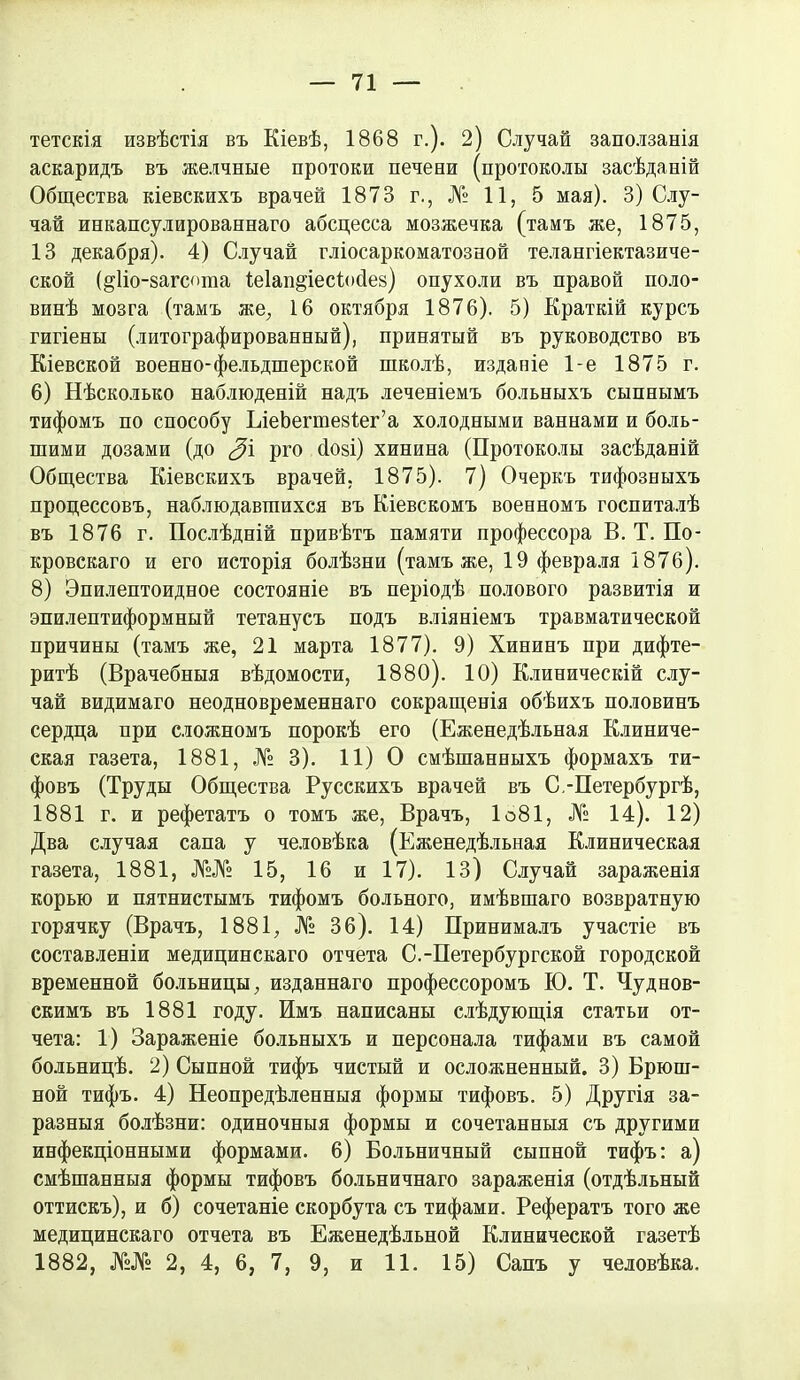 71 тетскія извѣстія въ Кіевѣ, 1868 г.). 2) Случай заползанія аскаридъ въ желчные протоки печени (протоколы засѣданій Общества кіевскихъ врачей 1873 г., № 11, 5 мая). 3) Слу- чай инкапсулированнаго абсцесса мозжечка (тамъ же, 1875, 13 декабря). 4) Случай гліосаркоматозной телангіектазиче- ской (^Ііо-загсота іеіаи^іесіосіез) опухоли въ правой поло- винѣ мозга (тамъ же, 16 октября 1876). 5) Краткій курсъ гигіены (литографированный), принятый въ руководство въ Кіевской военно-фельдшерской школѣ, изданіе 1-е 1875 г. 6) Нѣсколько наблюденій надъ леченіемъ больныхъ сыпнымъ тифомъ по способу ЪіеЬегшезіег’а холодными ваннами и боль- шими дозами (до 3\ рго (Іозі) хинина (Протоколы засѣданій Общества Кіевскихъ врачей, 1875). 7) Очеркъ тифозныхъ процессовъ, наблюдавшихся въ Кіевскомъ военномъ госпиталѣ въ 1876 г. Послѣдній привѣтъ памяти профессора В. Т. По- кровскаго и его исторія болѣзни (тамъ же, 19 февраля 1876). 8) Эпилептоидное состояніе въ періодѣ полового развитія и эпилептиформный тетанусъ подъ вліяніемъ травматической причины (тамъ же, 21 марта 1877). 9) Хининъ при дифте- ритѣ (Врачебныя вѣдомости, 1880). 10) Клиническій слу- чай видимаго неодновременнаго сокращенія обѣихъ половинъ сердца при сложномъ порокѣ его (Еженедѣльная Клиниче- ская газета, 1881, № 3). 11) О смѣшанныхъ формахъ ти- фовъ (Труды Общества Русскихъ врачей въ С.-Петербургѣ, 1881 г. и рефетатъ о томъ же, Врачъ, 1о81, № 14). 12) Два случая сапа у человѣка (Еженедѣльная Клиническая газета, 1881, №№ 15, 16 и 17). 13) Случай зараженія корью и пятнистымъ тифомъ больного, имѣвшаго возвратную горячку (Врачъ, 1881, № 36). 14) Принималъ участіе въ составленіи медицинскаго отчета С.-Петербургской городской временной больницы, изданнаго профессоромъ Ю. Т. Чуднов- скимъ въ 1881 году. Имъ написаны слѣдующія статьи от- чета: 1) Зараженіе больныхъ и персонала тифами въ самой больницѣ. 2) Сыпной тифъ чистый и осложненный. 3) Брюш- ной тифъ. 4) Неопредѣленныя формы тифовъ. 5) Другія за- разныя болѣзни: одиночныя формы и сочетанныя съ другими инфекціонными формами. 6) Больничный сыпной тифъ: а) смѣшанныя формы тифовъ больничнаго зараженія (отдѣльный оттискъ), и б) сочетаніе скорбута съ тифами. Рефератъ того же медицинскаго отчета въ Еженедѣльной Клинической газетѣ
