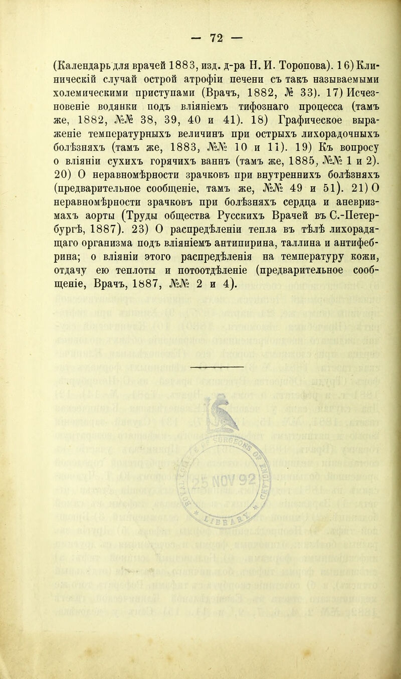 (Календарь для врачей 1883, изд. д-ра Н. И. Торопова). 16) Кли- ническій случай острой атрофіи печени съ такъ называемыми холемическими приступами (Врачъ, 1882, № 33). 17) Исчез- новеніе водянки подъ вліяніемъ тифознаго процесса (тамъ же, 1882, №ЛБ 38, 39, 40 и 41). 18) Графическое выра- женіе температурныхъ величинъ при острыхъ лихорадочныхъ болѣзняхъ (тамъ же, 1883, №№ 10 и 11). 19) Къ вопросу о вліяніи сухихъ горячихъ ваннъ (тамъ же, 1885, №№ 1 и 2). 20) О неравномѣрности зрачковъ при внутреннихъ болѣзняхъ (предварительное сообщеніе, тамъ же, №№ 49 и 5і). 21)0 неравномѣрности зрачковъ при болѣзняхъ сердца и аневриз- махъ аорты (Труды общества Русскихъ Врачей въ С.-Петер- бургѣ, 1887). 23) О распредѣленіи тепла въ тѣлѣ лихорадя- щаго организма подъ вліяніемъ антипирина, Таллина и антифеб- рина; о вліяніи этого распредѣленія на температуру кожи, отдачу ею теплоты и потоотдѣленіе (предварительное сооб- щеніе, Врачъ, 1887, №№ 2 и 4).
