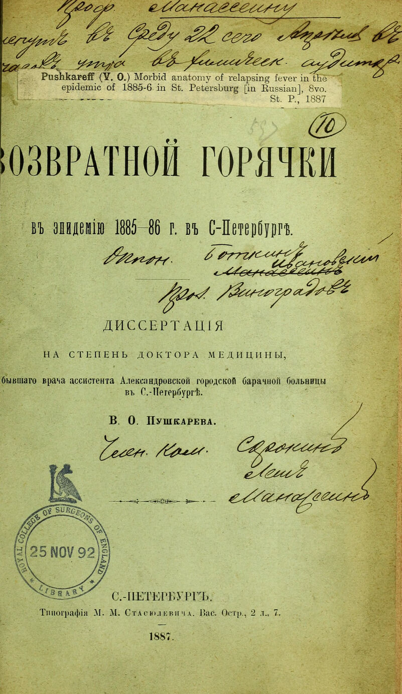 /Я РизЬкагеіГ (У. О.) МогЪісІ апаіоту оі ге1арзіп§ іеѵег іп тёГ ^ ■ ерісіетіс оі 1885-6 іп 81. Ре1егзЪиг§ [іп Виваіап], 8ѵо. - - —.. 81. Р., 1887 ЮЗВРАТН.ОИ ГОРЯЧКИ въ эндемію 1885—86 г. въ С-Петерйури ^ ^/067Ч&С& /р2*к/ ДИССЕРТАЦІЯ НА СТЕПЕНЬ ДОКТОРА МЕДИЦИНЫ, бывшаго врача ассистента Александровской городской барачной больницы въ С.-Петербургѣ. В. О. Пушкарева. ^е^Г- 1887.