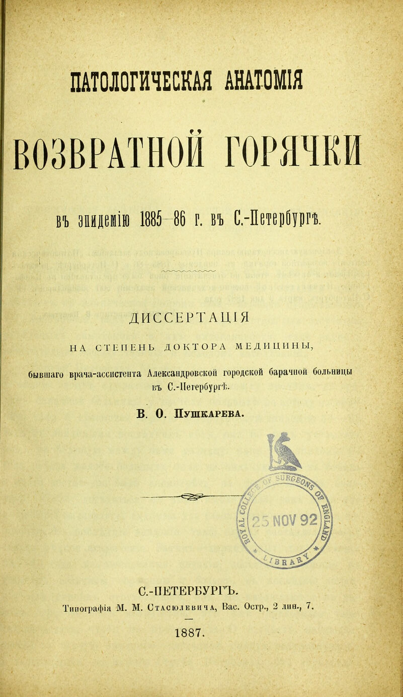 ПАТОЛОГИЧЕСКАЯ АНАТОМІЯ 4 въ эпидеиію 1885- 86 г. въ С.-ПетецВургъ. ДИССЕРТАЦІЯ НА СТЕПЕНЬ ДОКТОРА МЕДИЦИНЫ, бывшаго врача-ассистента Александровской городской барачной больницы въ С.-Петербургѣ. В. 0. Пушкарева. С.-ПЕТЕРБУРГЪ. Типографія М. М. Стасюлевича, Вас. Остр., 2 лиев, 7.