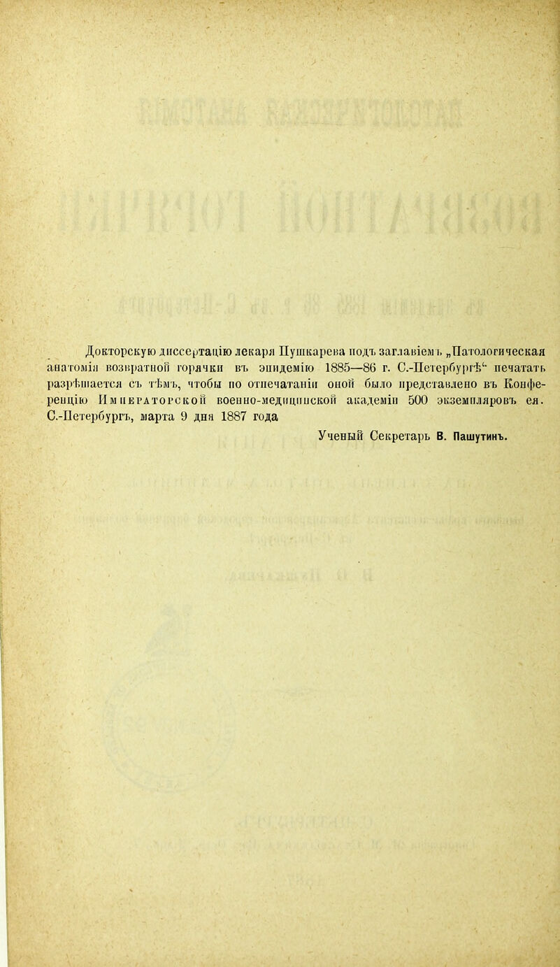 Докторскую диссертацію лекаря Пушкарева подъ заглавіемъ „Патологическая анатоміи возвратной горячки въ эпидемію 1885—86 г. С.-Петербургѣ1' печатать разрѣшается съ тѣмъ, чтобы по отпечатаны оноіі было представлено въ Конфе- ренцію Императорской военно-медицинской академіи 500 экземпляровъ ея. С.-Петербургъ, марта 9 дна 1887 года Ученый Секретарь В. Пашутинъ.