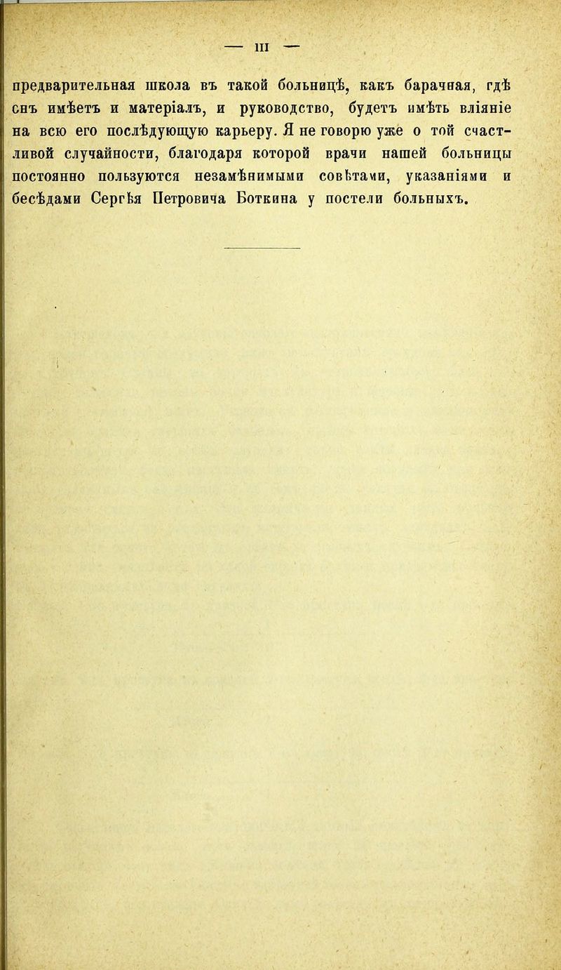 предварительная школа въ такой больницѣ, какъ барачная, гдѣ снъ имѣетъ и матеріалъ, и руководство, будетъ имѣть вліяніе на всю его послѣдующую карьеру. Я не говорю уже о той счаст- ливой случайности, благодаря которой врачи нашей больницы постоянно пользуются незамѣнимыми совѣтами, указаніями и бесѣдами Сергѣя Петровича Боткина у постели больныхъ.