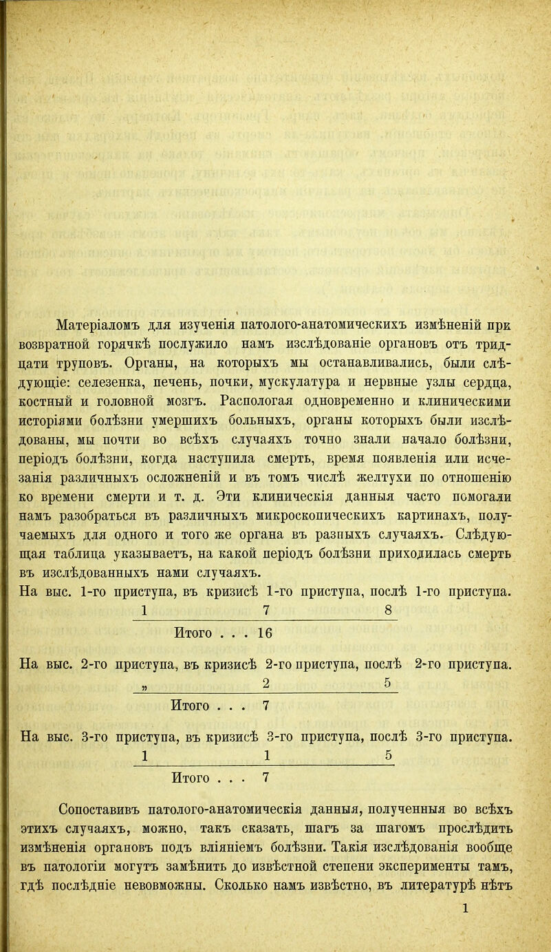 Матеріаломъ для изученія патолого-анатомическихъ измѣненій при возвратной горячкѣ послужило намъ изслѣдованіе органовъ отъ трид- цати труповъ. Органы, на которыхъ мы останавливались, были слѣ- дующіе: селезенка, печень, почки, мускулатура и нервные узлы сердца, костный и головной мозгъ. Распологая одновременно и клиническими исторіями болѣзни умершихъ больныхъ, органы которыхъ были изслѣ- дованы, мы почти во всѣхъ случаяхъ точно знали начало болѣзни, періодъ болѣзни, когда наступила смерть, время появленія или исче- занія различныхъ осложненій и въ томъ числѣ желтухи по отношенію ко времени смерти и т. д. Эти клиническія данныя часто помогали намъ разобраться въ различныхъ микроскопическихъ картинахъ, полу- чаемыхъ для одного и того же органа въ разпыхъ случаяхъ. Слѣдую- щая таблица указываетъ, на какой періодъ болѣзни приходилась смерть въ изслѣдованныхъ нами случаяхъ. На выс. 1-го приступа, въ кризисѣ 1-го приступа, послѣ 1-го приступа. _2 7_ 8_ Итого ... 16 На выс. 2-го приступа, въ кризисѣ 2-го приступа, послѣ 2-го приступа. Итого ... 7 На выс. 3-го приступа, въ кризисѣ 3-го приступа, послѣ 3-го приступа. _1 1 5 Итого ... 7 Сопоставивъ патолого-анатомическія данныя, полученныя во всѣхъ этихъ случаяхъ, можно, такъ сказать, шагъ за шагомъ прослѣдить измѣненія органовъ подъ вліяніемъ болѣзни. Такія изслѣдованія вообще въ патологіи могутъ замѣнить до извѣстной степени эксперименты тамъ, гдѣ послѣдніе невовможны. Сколько намъ извѣстно, въ литературѣ нѣтъ