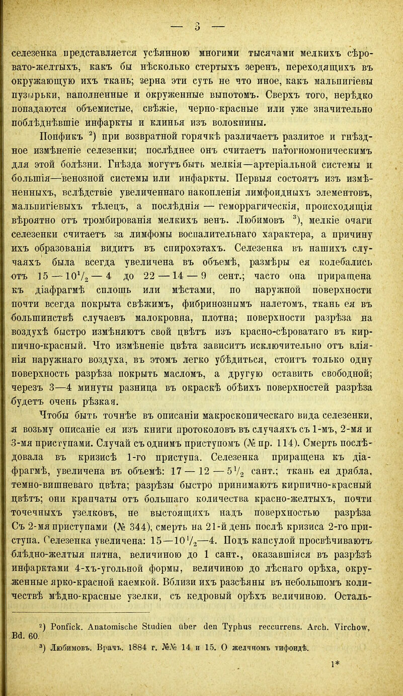 о селезенка представляется усѣянною многими тысячами мелкихъ сѣро- вато-желтыхъ, какъ бы нѣсколько стертыхъ зеренъ, переходящихъ въ окружающую ихъ ткань; зерна эти суть не что иное, какъ мальпигіевы пузырьки, наполненные и окруженные выпотомъ. Сверхъ того, нерѣдко попадаются объемистые, свѣжіе, черно-красные или уже значительно поблѣднѣвшіе инфаркты и клинья изъ волокнины. Понфикъ 2) при возвратной горячкѣ различаетъ разлитое и гнѣзд- ное измѣненіе селезенки; послѣднее онъ считаетъ патогномоническимъ для этой болѣзни. Гнѣзда могутъ быть мелкія—артеріальной системы и большія—венозной системы или инфаркты. Первыя состоятъ изъ измѣ- ненныхъ, вслѣдствіе увеличеннаго накопленія лимфоидныхъ элементовъ, мальпигіевыхъ тѣлецъ, а послѣднія — геморрагическія, происходящія вѣроятно отъ тромбированія мелкихъ венъ. Любимовъ 3), мелкіе очаги селезенки считаетъ за лимфомы воспалительнаго характера, а причину ихъ образованія видитъ въ спирохэтахъ. Селезенка въ нашихъ слу- чаяхъ была всегда увеличена въ объемѣ, размѣры ея колебались отъ 15 — 107а—^ до 22—14 — 9 сент.; часто опа приращена къ Діафрагмѣ сплошь или мѣстами, по наружной поверхности почти всегда покрыта свѣжимъ, фибринознымъ налетомъ, ткань ея въ большинствѣ случаевъ малокровна, плотна; поверхности разрѣза на воздухѣ быстро измѣняютъ свой цвѣтъ изъ красно-сѣроватаго въ кир- пично-красный. Что измѣненіе цвѣта зависитъ исключительно отъ влія- нія наружнаго воздуха, въ этомъ легко убѣдиться, стоитъ только одну поверхность разрѣза покрыть масломъ, а другую оставить свободной; черезъ 3—4 минуты разница въ окраскѣ обѣихъ поверхностей разрѣза будетъ очень рѣзкая. Чтобы быть точнѣе въ описаніи макроскопическаго вида селезенки, я возьму описаніе ея изъ книги протоколовъ въ случаяхъ съ 1-мъ, 2-мя и 3-мя приступами. Случай съ однимъ приступомъ (№ пр. 114). Смерть послѣ- довала въ кризисѣ 1-го приступа. Селезенка приращена къ діа- фрагмѣ, увеличена въ объемѣ: 17 — 12—5Ѵ2 сайт.; ткань ея дрябла, темно-вишневаго цвѣта; разрѣзы быстро принимаютъ кирпично-красный цвѣтъ; они крапчаты отъ большаго количества красно-желтыхъ, почти точечныхъ узелковъ, не выстоящихъ надъ поверхностью разрѣза Съ 2-мя приступами (№ 344), смерть на 21-й день послѣ кризиса 2-го при- ступа. Селезенка увеличена: 15—10'/2—4. Подъ капсулой просвѣчиваютъ блѣдно-желтыя пятна, величиною до 1 сайт., оказавшіяся въ разрѣзѣ инфарктами 4-хъ-угольной формы, величиною до лѣснаго орѣха, окру- женные ярко-красной каемкой. Вблизи ихъ разсѣяны въ небольшомъ коли- чествѣ мѣдно-красные узелки, съ кедровый орѣхъ величиною. Осталь- 2) Ропііск. АпаіотізсЬе Зіийіеп йЬег сіеп ТурЬиз гессиггепз. АгсЬ. ѴігсЬо\ѵ, В<1. 60. 3) Любимовъ. Врачъ. 1884 г. №№ 14 и 15. О желчномъ тифоидѣ. 1*