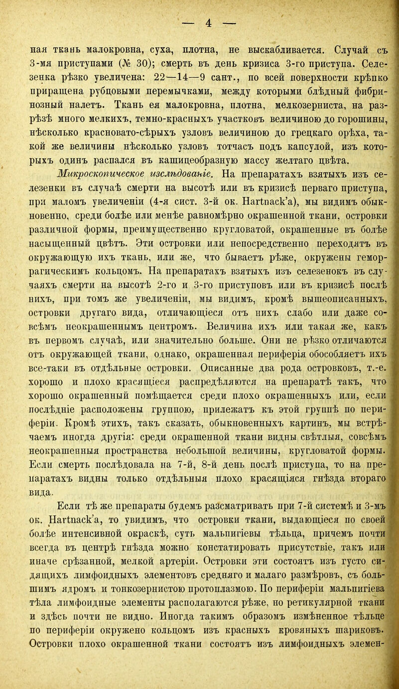 ная ткань малокровна, суха, плотна, не выскабливается. Случай съ ] 3-мя приступами (№ 30); смерть въ день кризиса 3-го приступа. Селе- зенка рѣзко увеличена: 22—14—9 сайт., по всей поверхности крѣпко приращена рубцовыми перемычками, между которыми блѣдный фибри- ■ нозный налетъ. Ткань ея малокровна, плотна, мелкозерниста, на раз- ! рѣзѣ много мелкихъ, темно-красныхъ участковъ величиною до горошины, нѣсколько красновато-сѣрыхъ узловъ величиною до грецкаго орѣха, та- кой же величины нѣсколько узловъ тотчасъ подъ капсулой, изъ кото- рыхъ одинъ распался въ кашицеобразную массу желтаго цвѣта. Микроскопическое изслѣдованіе. На препаратахъ взятыхъ изъ се- лезенки въ случаѣ смерти на высотѣ или въ кризисѣ перваго приступа, при маломъ увеличеніи (4-я сист. 3-й ок. Наіѣпаск’а), мы видимъ обык- новенно, среди болѣе или менѣе равномѣрно окрашенной ткани, островки различной формы, преимущественно кругловатой, окрашенные въ болѣе насыщенный цвѣтъ. Эти островки или непосредственно переходятъ въ окружающую ихъ ткань, или же, что бываетъ рѣже, окружены гемор- рагическимъ кольцомъ. На препаратахъ взятыхъ изъ селезенокъ въ слу- ^ чаяхъ смерти на высотѣ 2-го и 3-го приступовъ или въ кризисѣ послѣ нихъ, при томъ же увеличеніи, мы видимъ, кромѣ вышеописанныхъ, островки другаго вида, отличающіеся отъ нихъ слабо или даже со- всѣмъ неокрашеннымъ центромъ. Величина ихъ или такая же, какъ въ первомъ случаѣ, или значительно больше. Они не рѣзко отличаются отъ окружающей ткани, однако, окрашенная периферія обособляетъ ихъ все-таки въ отдѣльные островки. Оиисанные два рода островковъ, т.-е. хорошо и плохо красящіеся распредѣляются на препаратѣ такъ, что хорошо окрашенный помѣщается среди плохо окрашенныхъ или, если послѣдніе расположены группою, прилежатъ къ этой группѣ по пери- феріи. Кромѣ этихъ, такъ сказать, обыкновенныхъ картинъ, мы встрѣ- чаемъ иногда другія: среди окрашенной ткани видны свѣтлыя, совсѣмъ неокрашенныя пространства небольшой величины, кругловатой формы. Если смерть послѣдовала на 7-й, 8-й день послѣ приступа, то на пре- паратахъ видны только отдѣльныя плохо красящіяся гнѣзда втораго вида. Если тѣ же препараты будемъ разсматривать при 7-й системѣ и 3-мъ ок. Нагіпаск’а, то увидимъ, что островки ткани, выдающіеся по своей болѣе интенсивной окраскѣ, суть мальпигіевы тѣльца, причемъ почти всегда въ центрѣ гнѣзда можно констатировать присутствіе, такъ или иначе срѣзанной, мелкой артеріи. Островки эти состоятъ изъ густо си- дящихъ лимфоидныхъ элементовъ средняго и малаго размѣровъ, съ боль- шимъ ядромъ и тонкозернистою протоплазмою. По периферіи мальпигіева тѣла лимфоидные элементы располагаются рѣже, но ретикулярной ткани и здѣсь почти не видно. Иногда такимъ образомъ измѣненное тѣльце по периферіи окружено кольцомъ изъ красныхъ кровяныхъ шариковъ. Островки плохо окрашенной ткани состоятъ изъ лимфоидныхъ элемен-