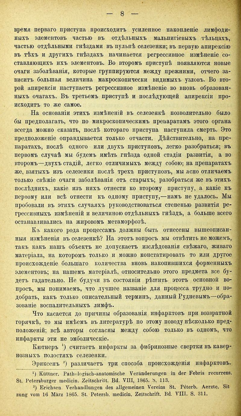 время перваго приступа происходитъ усиленное накопленіе лимфоди- ныхъ элементовъ частью въ отдѣльныхъ мальпигіевыхъ тѣльцахъ, частью отдѣльными гнѣздами въ пульпѣ селезенки; въ первую апирексію въ тѣхъ и другихъ гнѣздахъ начинается регрессивное измѣненіе со- ставляющихъ ихъ элементовъ. Во второмъ приступѣ появляются новые очаги заболѣванія, которые группируются между прежними, отчего за- виситъ большая величина макроскопически видимыхъ узловъ. Во вто- рой апирексіи наступаетъ регрессивное измѣненіе во вновь образован- ныхъ очагахъ. Въ третьемъ приступѣ и послѣдующей апирексіи про- исходитъ то же самое. На основаніи этихъ измѣненій въ селезенкѣ позволительно было бы предполагать, что по микроскопическимъ препаратамъ этого органа всегда можно сказать, послѣ котораго приступа наступила смерть. Это предположеніе оправдывается только отчасти. Дѣйствительно, на пре- паратахъ, послѣ одного или двухъ приступовъ, легко разобраться; въ первомъ случаѣ мы будемъ имѣть гнѣзда одной стадіи развитія, а во второмъ—двухъ стадій, легко отличимыхъ между собою; на препаратахъ же, взятыхъ изъ селезенки послѣ трехъ приступовъ, мы ясно отличаемъ только свѣжіе очаги заболѣванія отъ старыхъ; разобраться же въ этихъ послѣднихъ, какіе изъ нихъ отнести ко второму приступу, а какіе къ первому или всѣ отнести къ одному приступу,—намъ не удалось. Мы пробовали въ этихъ случаяхъ руководствоваться степенью развитія ре- грессивныхъ измѣненій и величиною отдѣльныхъ гнѣздъ, а больше всего останавливались на жировомъ метаморфозѣ. Къ какого рода процессамъ должны быть отнесены вышеописан- ныя измѣненія въ селезенкѣ? На этотъ вопросъ мы отвѣтить не можемъ, такъ какъ нашъ объектъ не допускаетъ изслѣдованія свѣжаго, живаго матеріала, на которомъ только и можно констатировать то или другое происхожденіе большаго количества вновь накопившихся форменныхъ элементовъ; на нашемъ матеріалѣ, относительно этого предмета все бу- детъ гадательно. Не будучи въ состояніи рѣшить этотъ основной во- просъ, мы понимаемъ, что лучшее названіе для процесса трудно и по- добрать, какъ только описательный терминъ, данный Рудневымъ—обра- зованіе воспалительныхъ лимфъ. Что касается до причины образованія инфарктовъ при возвратной горячкѣ, то мы имѣемъ въ литературѣ по этому поводу нѣсколько пред- положеній; всѣ авторы согласны между собою только въ одномъ, что инфаркты эти не эмболическіе. Кютнеръ х) считаетъ инфаркты за фибринозные свертки въ кавер- нозныхъ полостяхъ селезенки. Эриксенъ * 2) различаетъ три способа происхожденія инфарктовъ. г) КііМпег. РаіЬпІо^ізсЪ-апаІотізсЬе ѴегапДегип§еп іп Дег РеЪгіз гесштепз. 8і. РеіегвЬиг^ег шесіісіп. 2ейзсЬгііІ. В<і. VIII, 1865. 8. 113. 2) ЕгісЬзеп. УегЬап(11ип§еп Дез аіі^етеіпеп Ѵегеіпз 81. РёіегЪ. Аеггіе. 8іі гип^ ѵот 16 Магг 1865. 81. РеІегзЬ. теДісіп. 2еі1зсЬгій. БД. VIII. 8. 311.