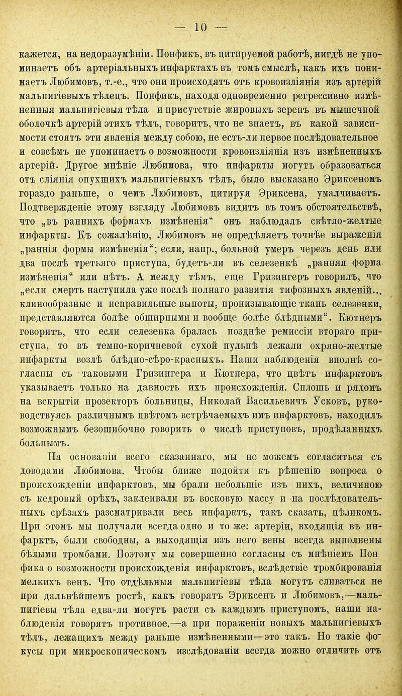 кажется, на недоразумѣніи. Понфикъ, въ цитируемой работѣ, нигдѣ не упо- минаетъ объ артеріальныхъ инфарктахъ въ томъ смыслѣ, какъ ихъ пони- маетъ Любимовъ, т.-е., что они происходятъ отъ кровоизліянія изъ артерій мальпигіевыхъ тѣлецъ. Донфикъ, находя одновременно регрессивно измѣ- ненныя мальпигіевыя тѣла и присутствіе жировыхъ зеренъ въ мышечной оболочкѣ артерій этихъ тѣлъ, говоритъ, что не знаетъ, въ какой зависи- мости стоятъ эти явленія между собою, не есть-ли первое послѣдовательное и совсѣмъ не упоминаетъ о возможности кровоизліянія изъ измѣненныхъ артерій. Другое мнѣніе Любимова, что инфаркты могутъ образоваться отъ сліянія опухшихъ мальпигіевыхъ тѣлъ, было высказано Эриксеномъ гораздо раньше, о чемъ Любимовъ, цитируя Эриксена, умалчиваетъ. Додтвержденіе этому взгляду Любимовъ видитъ въ томъ обстоятельствѣ, что „въ раннихъ формахъ измѣненія* онъ наблюдалъ свѣтло-желтые инфаркты. Къ сожалѣнію, Любимовъ не опредѣляетъ точнѣе выраженія „раннія формы измѣненія; если, наир., больной умеръ черезъ день или два послѣ третьяго приступа, будетъ-ли въ селезенкѣ „ранняя форма измѣненія или нѣтъ. А между тѣмъ, еще Гризингеръ говорилъ, что „если смерть наступила уже послѣ полнаго развитія тифозныхъ явленій... клинообразные и неправильные выпоты, пронизывающіе ткань селезенки, представляются болѣе обширными и вообще болѣе блѣдными. Кютнеръ говоритъ, что если селезенка бралась позднѣе ремиссіи втораго при- ступа, то въ темно-коричневой сухой пульпѣ лежали охряно-желтые инфаркты возлѣ блѣдно-сѣро-красныхъ. Наши наблюденія вполнѣ со- гласны съ таковыми Гризингера и Кютнера, что цвѣтъ инфарктовъ указываетъ только на давность ихъ происхожденія. Сплошь и рядомъ на вскрытіи прозекторъ больницы, Николай Васильевичъ У сковъ, руко- водствуясь различнымъ цвѣтомъ встрѣчаемыхъ имъ инфарктовъ, находилъ возможнымъ безошибочно говорить о числѣ приступовъ, продѣланныхъ больнымъ. На основаніи всего сказаннаго, мы не можемъ согласиться съ доводами Любимова. Чтобы ближе подойти къ рѣшенію вопроса о происхожденіи инфарктовъ, мы брали небольшіе изъ нихъ, величиною съ кедровый орѣхъ, заклеивали въ восковую массу и на послѣдователь- ныхъ срѣзахъ разсматривали весь инфарктъ, такъ сказать, цѣликомъ. При этомъ мы получали всегда одно и то же: артеріи, входящія въ ин- фарктъ, были свободны, а выходящія изъ него вены всегда выполнены бѣлыми тромбами. Поэтому мы совершенно согласны съ мнѣніемъ Нон фика о возможности происхожденія инфарктовъ, вслѣдствіе тромбированія мелкихъ венъ. Что отдѣльныя мальпигіевы тѣла могутъ сливаться не при дальнѣйшемъ ростѣ, какъ говорятъ Эриксенъ и Любимовъ,—маль- пигіевы тѣла едва-ли могутъ расти съ каждымъ приступомъ, наши на- блюденія говорятъ противное.—а при пораженіи новыхъ мальпигіевыхъ тѣлъ, лежащихъ между раньше измѣненными—это такъ. Но такіе фо- кусы при микроскопическомъ изслѣдованіи всегда можно отличить отъ